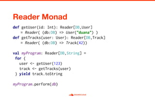 def getUser(id: Int): Reader[DB,User]
= Reader( (db:DB) => User("duana") )
def getTracks(user: User): Reader[DB,Track]
= Reader( (db:DB) => Track(42))
val myProgram: Reader[DB,String] =
for {
user <- getUser(123)
track <- getTracks(user)
} yield track.toString
myProgram.perform(db)
 