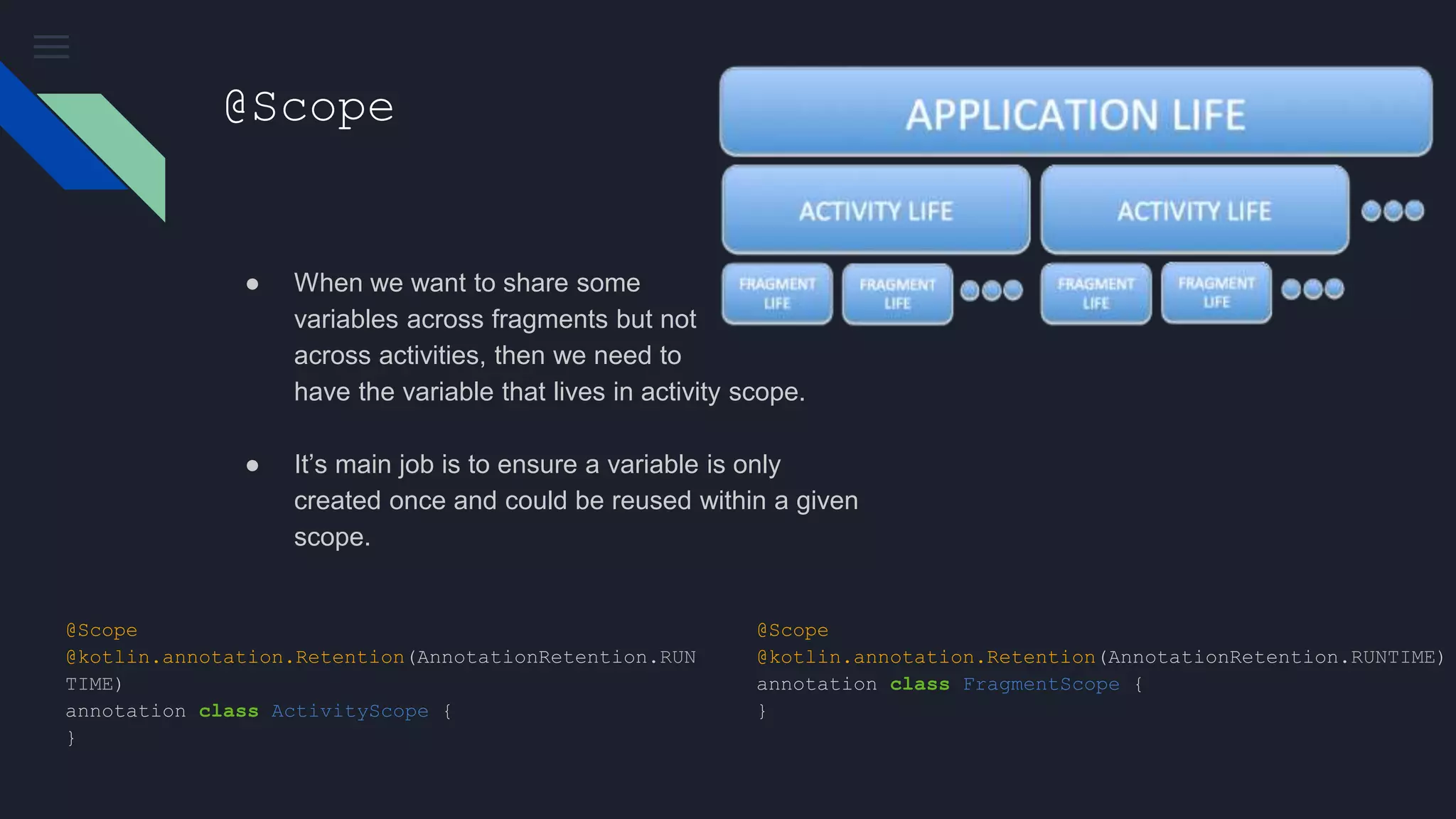 @Scope
● When we want to share some
variables across fragments but not
across activities, then we need to
have the variable that lives in activity scope.
● It’s main job is to ensure a variable is only
created once and could be reused within a given
scope.
@Scope
@kotlin.annotation.Retention(AnnotationRetention.RUNTIME)
annotation class FragmentScope {
}
@Scope
@kotlin.annotation.Retention(AnnotationRetention.RUN
TIME)
annotation class ActivityScope {
}
 