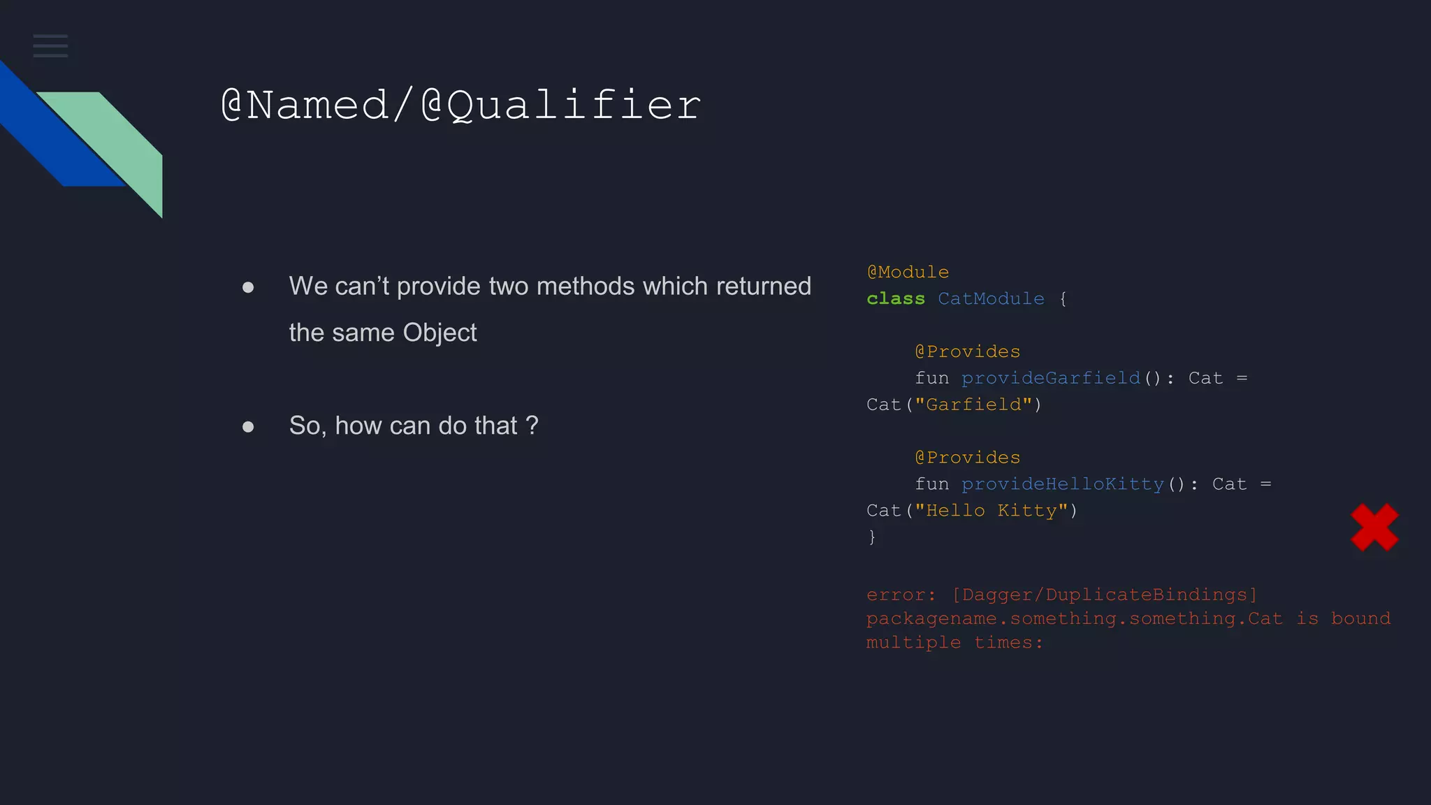 @Named/@Qualifier
● We can’t provide two methods which returned
the same Object
● So, how can do that ?
@Module
class CatModule {
@Provides
fun provideGarfield(): Cat =
Cat("Garfield")
@Provides
fun provideHelloKitty(): Cat =
Cat("Hello Kitty")
}
error: [Dagger/DuplicateBindings]
packagename.something.something.Cat is bound
multiple times:
 