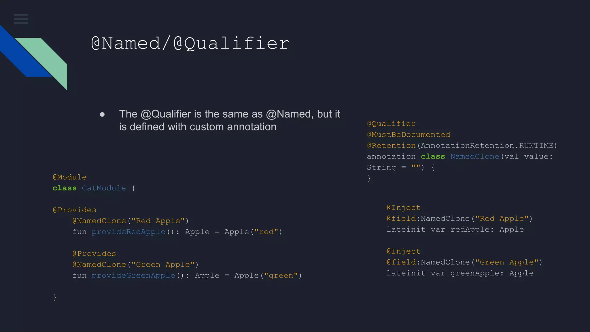 @Named/@Qualifier
● The @Qualifier is the same as @Named, but it
is defined with custom annotation
@Module
class CatModule {
@Provides
@NamedClone("Red Apple")
fun provideRedApple(): Apple = Apple("red")
@Provides
@NamedClone("Green Apple")
fun provideGreenApple(): Apple = Apple("green")
}
@Qualifier
@MustBeDocumented
@Retention(AnnotationRetention.RUNTIME)
annotation class NamedClone(val value:
String = "") {
}
@Inject
@field:NamedClone("Red Apple")
lateinit var redApple: Apple
@Inject
@field:NamedClone("Green Apple")
lateinit var greenApple: Apple
 