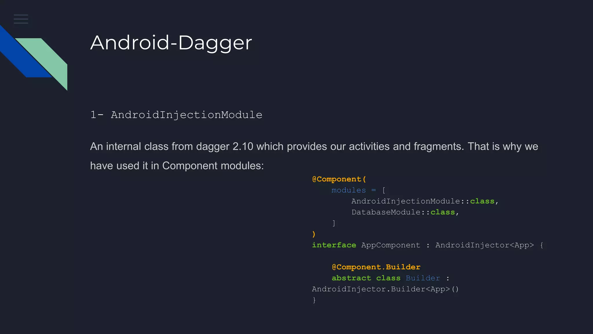 Android-Dagger
1- AndroidInjectionModule
An internal class from dagger 2.10 which provides our activities and fragments. That is why we
have used it in Component modules:
@Component(
modules = [
AndroidInjectionModule::class,
DatabaseModule::class,
]
)
interface AppComponent : AndroidInjector<App> {
@Component.Builder
abstract class Builder :
AndroidInjector.Builder<App>()
}
 