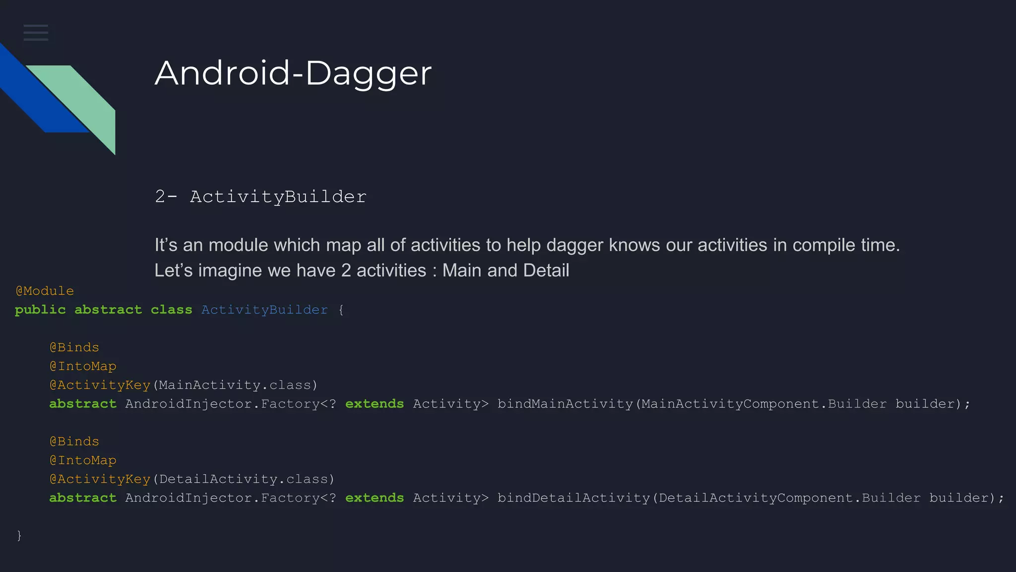 Android-Dagger
2- ActivityBuilder
It’s an module which map all of activities to help dagger knows our activities in compile time.
Let’s imagine we have 2 activities : Main and Detail
@Module
public abstract class ActivityBuilder {
@Binds
@IntoMap
@ActivityKey(MainActivity.class)
abstract AndroidInjector.Factory<? extends Activity> bindMainActivity(MainActivityComponent.Builder builder);
@Binds
@IntoMap
@ActivityKey(DetailActivity.class)
abstract AndroidInjector.Factory<? extends Activity> bindDetailActivity(DetailActivityComponent.Builder builder);
}
 