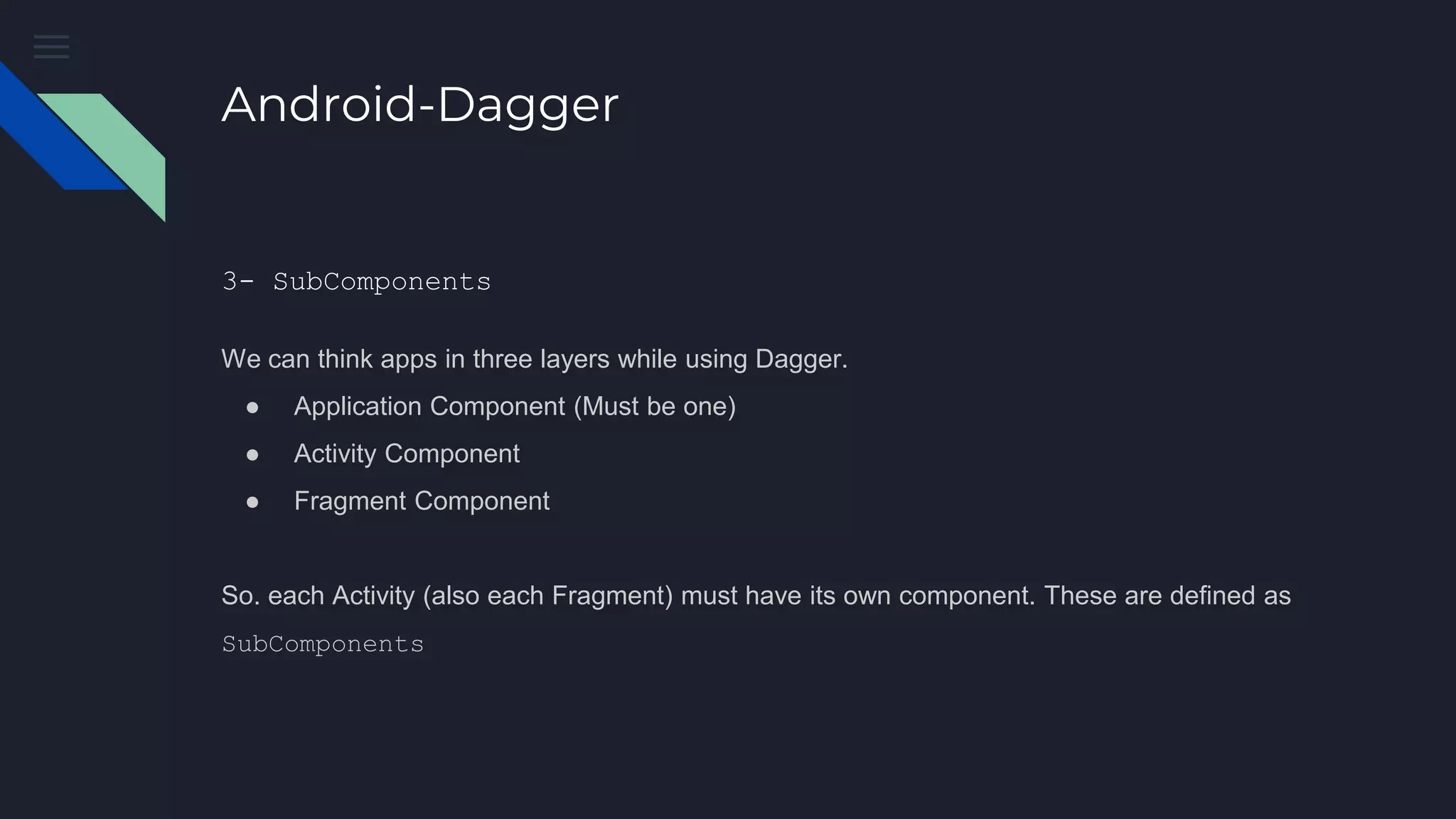 Android-Dagger
3- SubComponents
We can think apps in three layers while using Dagger.
● Application Component (Must be one)
● Activity Component
● Fragment Component
So. each Activity (also each Fragment) must have its own component. These are defined as
SubComponents
 