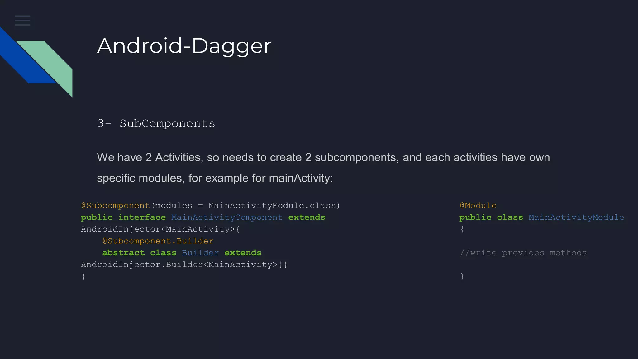 Android-Dagger
3- SubComponents
We have 2 Activities, so needs to create 2 subcomponents, and each activities have own
specific modules, for example for mainActivity:
@Subcomponent(modules = MainActivityModule.class)
public interface MainActivityComponent extends
AndroidInjector<MainActivity>{
@Subcomponent.Builder
abstract class Builder extends
AndroidInjector.Builder<MainActivity>{}
}
@Module
public class MainActivityModule
{
//write provides methods
}
 