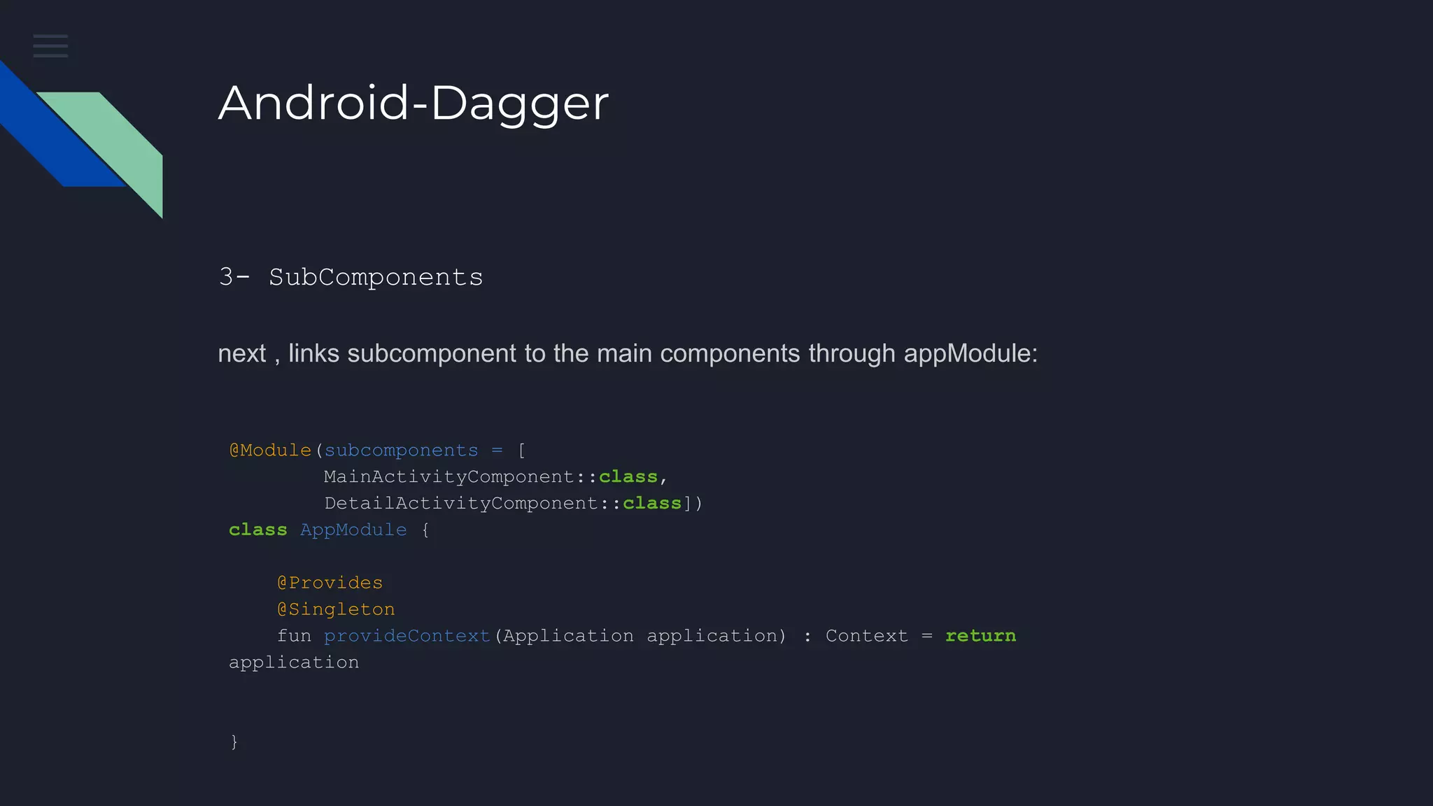 Android-Dagger
3- SubComponents
next , links subcomponent to the main components through appModule:
@Module(subcomponents = [
MainActivityComponent::class,
DetailActivityComponent::class])
class AppModule {
@Provides
@Singleton
fun provideContext(Application application) : Context = return
application
}
 