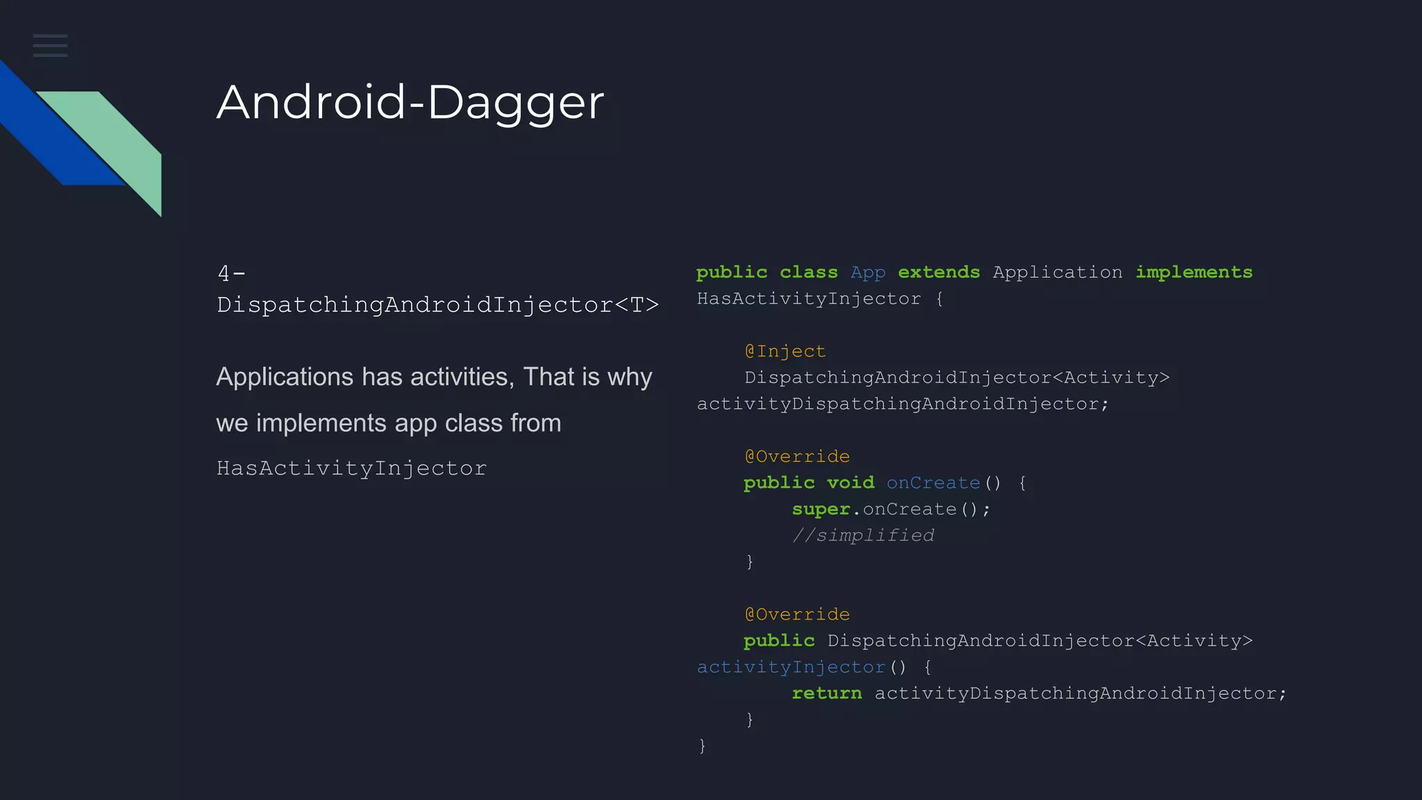 Android-Dagger
4-
DispatchingAndroidInjector<T>
Applications has activities, That is why
we implements app class from
HasActivityInjector
public class App extends Application implements
HasActivityInjector {
@Inject
DispatchingAndroidInjector<Activity>
activityDispatchingAndroidInjector;
@Override
public void onCreate() {
super.onCreate();
//simplified
}
@Override
public DispatchingAndroidInjector<Activity>
activityInjector() {
return activityDispatchingAndroidInjector;
}
}
 