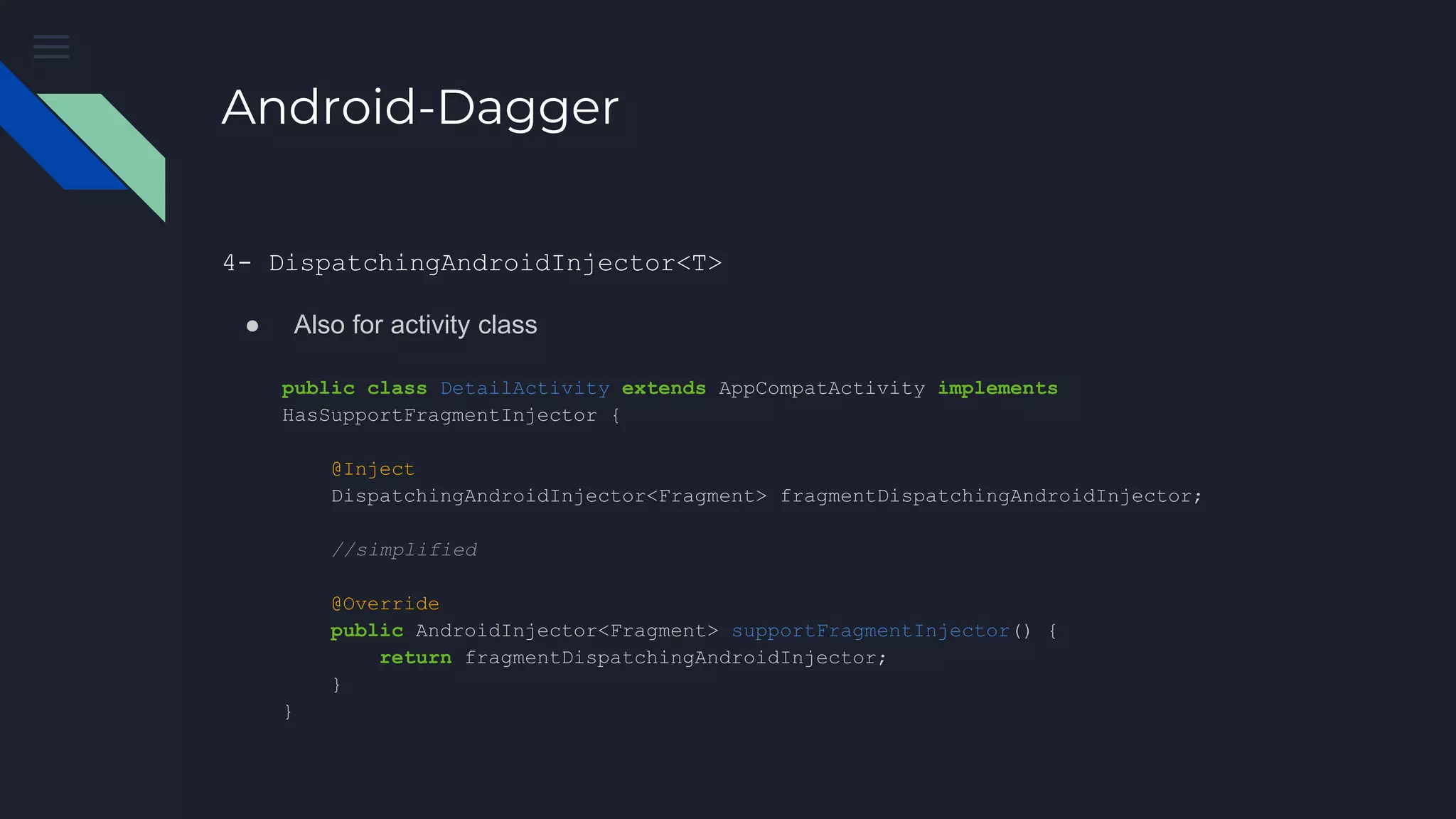 Android-Dagger
public class DetailActivity extends AppCompatActivity implements
HasSupportFragmentInjector {
@Inject
DispatchingAndroidInjector<Fragment> fragmentDispatchingAndroidInjector;
//simplified
@Override
public AndroidInjector<Fragment> supportFragmentInjector() {
return fragmentDispatchingAndroidInjector;
}
}
4- DispatchingAndroidInjector<T>
● Also for activity class
 