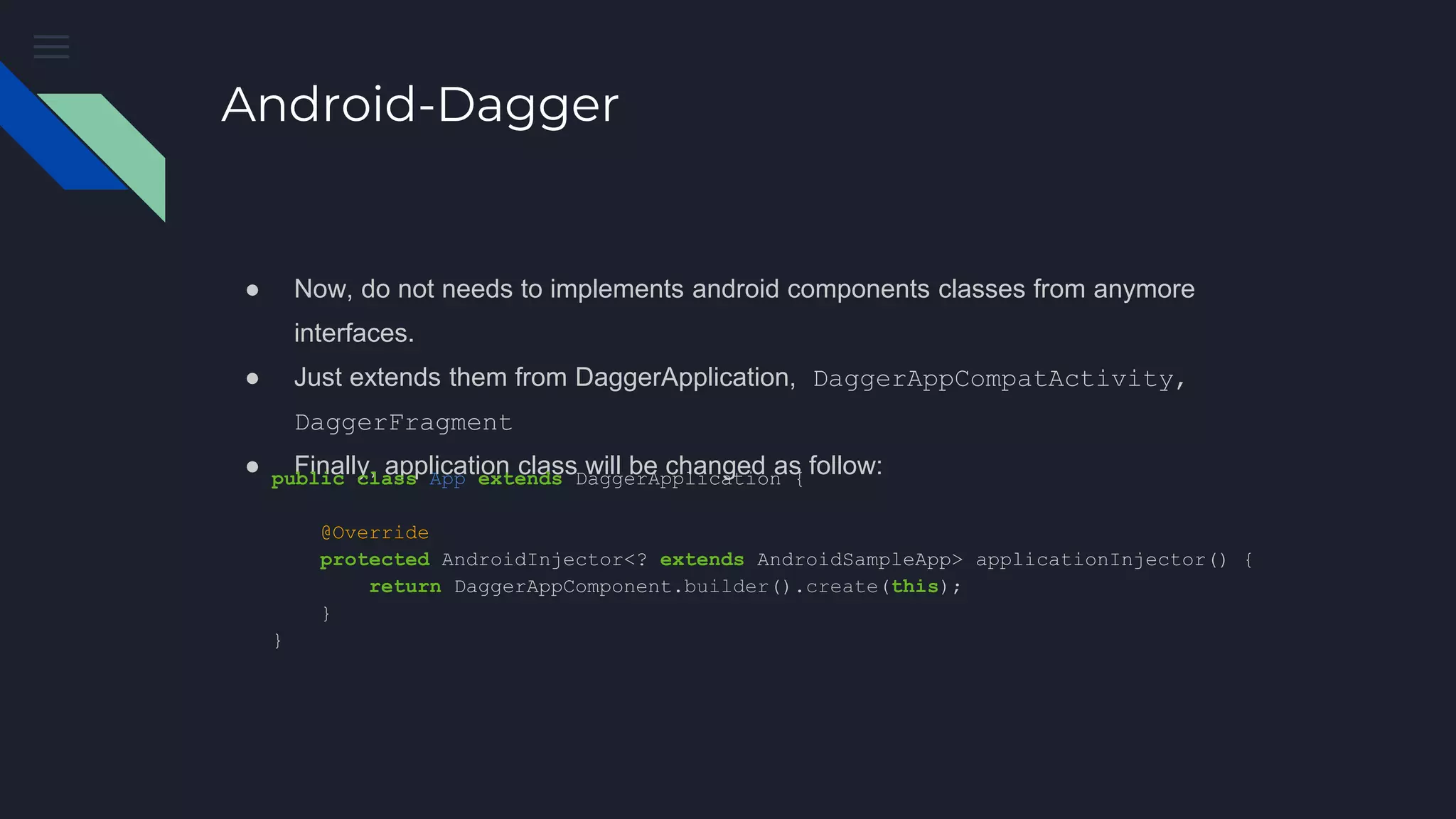 Android-Dagger
● Now, do not needs to implements android components classes from anymore
interfaces.
● Just extends them from DaggerApplication, DaggerAppCompatActivity,
DaggerFragment
● Finally, application class will be changed as follow:public class App extends DaggerApplication {
@Override
protected AndroidInjector<? extends AndroidSampleApp> applicationInjector() {
return DaggerAppComponent.builder().create(this);
}
}
 