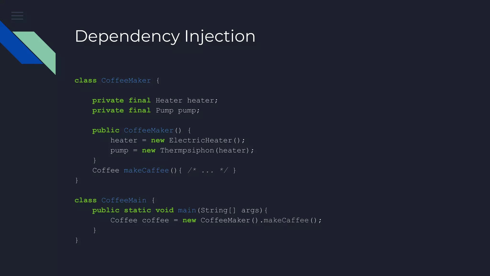 Dependency Injection
class CoffeeMaker {
private final Heater heater;
private final Pump pump;
public CoffeeMaker() {
heater = new ElectricHeater();
pump = new Thermpsiphon(heater);
}
Coffee makeCaffee(){ /* ... */ }
}
class CoffeeMain {
public static void main(String[] args){
Coffee coffee = new CoffeeMaker().makeCaffee();
}
}
 