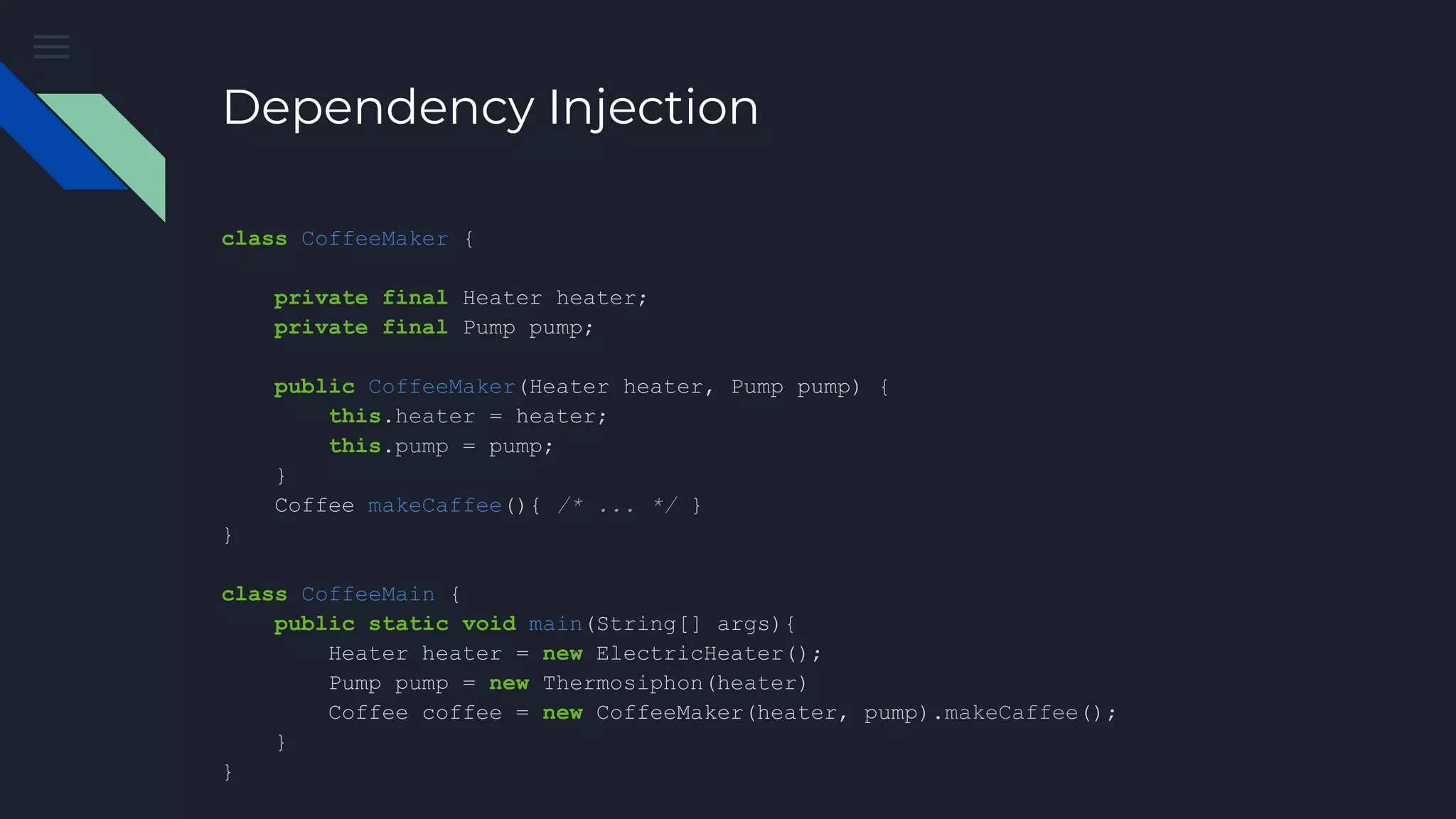 Dependency Injection
class CoffeeMaker {
private final Heater heater;
private final Pump pump;
public CoffeeMaker(Heater heater, Pump pump) {
this.heater = heater;
this.pump = pump;
}
Coffee makeCaffee(){ /* ... */ }
}
class CoffeeMain {
public static void main(String[] args){
Heater heater = new ElectricHeater();
Pump pump = new Thermosiphon(heater)
Coffee coffee = new CoffeeMaker(heater, pump).makeCaffee();
}
}
 