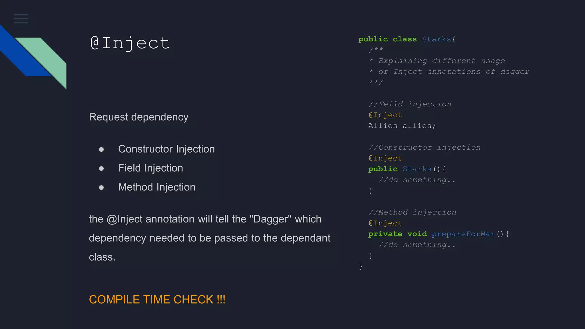 @Inject
Request dependency
● Constructor Injection
● Field Injection
● Method Injection
the @Inject annotation will tell the "Dagger" which
dependency needed to be passed to the dependant
class.
public class Starks{
/**
* Explaining different usage
* of Inject annotations of dagger
**/
//Feild injection
@Inject
Allies allies;
//Constructor injection
@Inject
public Starks(){
//do something..
}
//Method injection
@Inject
private void prepareForWar(){
//do something..
}
}
COMPILE TIME CHECK !!!
 