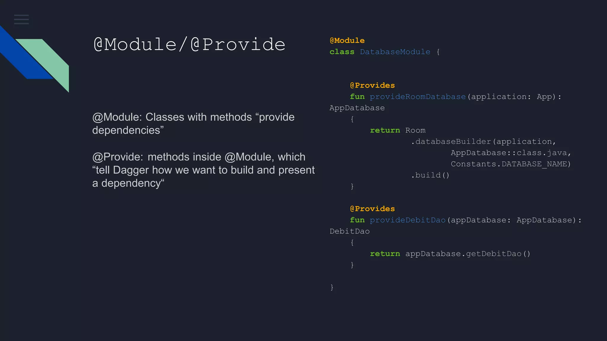 @Module/@Provide
@Module: Classes with methods “provide
dependencies”
@Provide:  methods inside @Module, which
“tell Dagger how we want to build and present
a dependency“
@Module
class DatabaseModule {
@Provides
fun provideRoomDatabase(application: App):
AppDatabase
{
return Room
.databaseBuilder(application,
AppDatabase::class.java,
Constants.DATABASE_NAME)
.build()
}
@Provides
fun provideDebitDao(appDatabase: AppDatabase):
DebitDao
{
return appDatabase.getDebitDao()
}
}
 