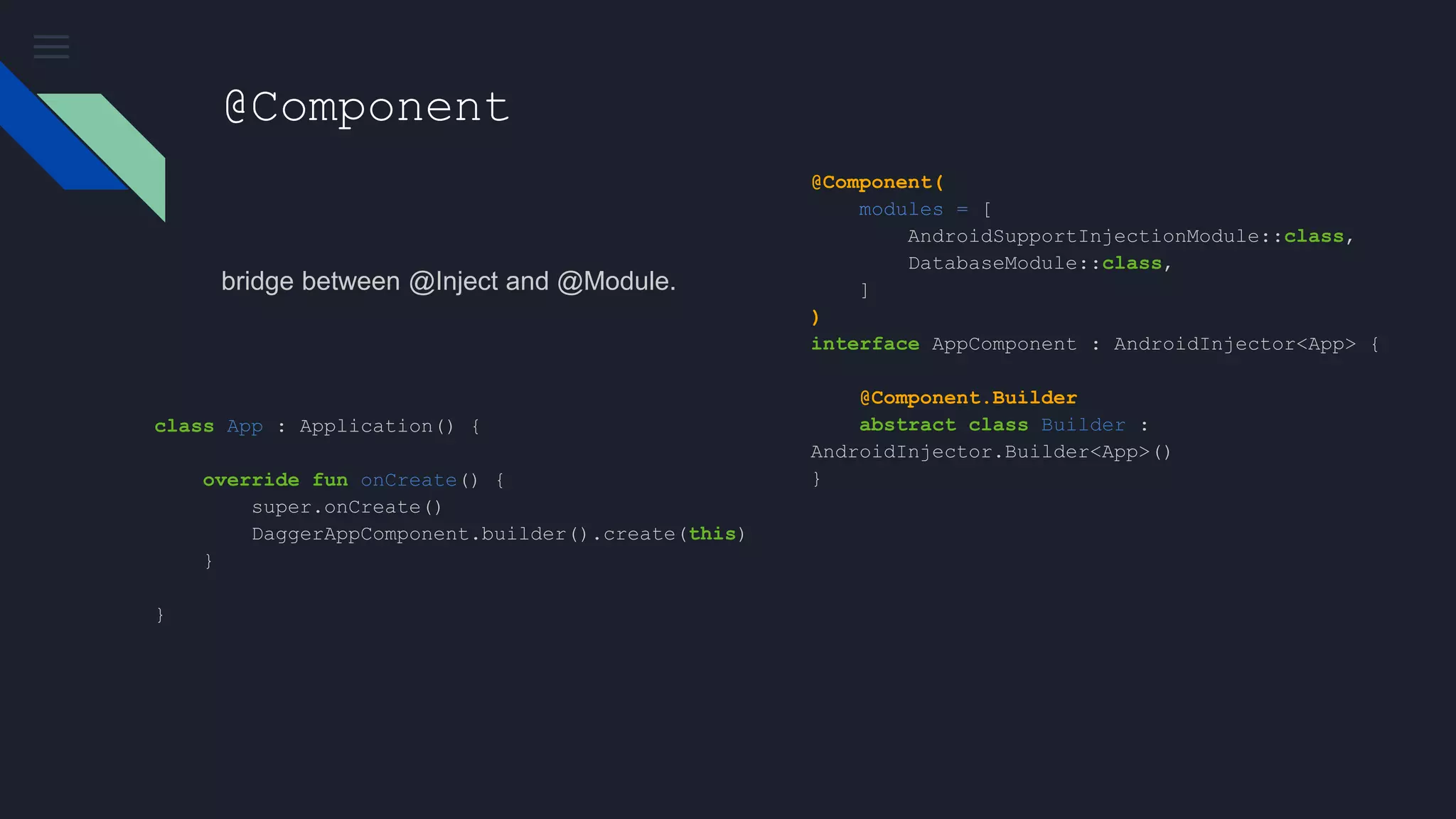 @Component
bridge between @Inject and @Module.
@Component(
modules = [
AndroidSupportInjectionModule::class,
DatabaseModule::class,
]
)
interface AppComponent : AndroidInjector<App> {
@Component.Builder
abstract class Builder :
AndroidInjector.Builder<App>()
}
class App : Application() {
override fun onCreate() {
super.onCreate()
DaggerAppComponent.builder().create(this)
}
}
 