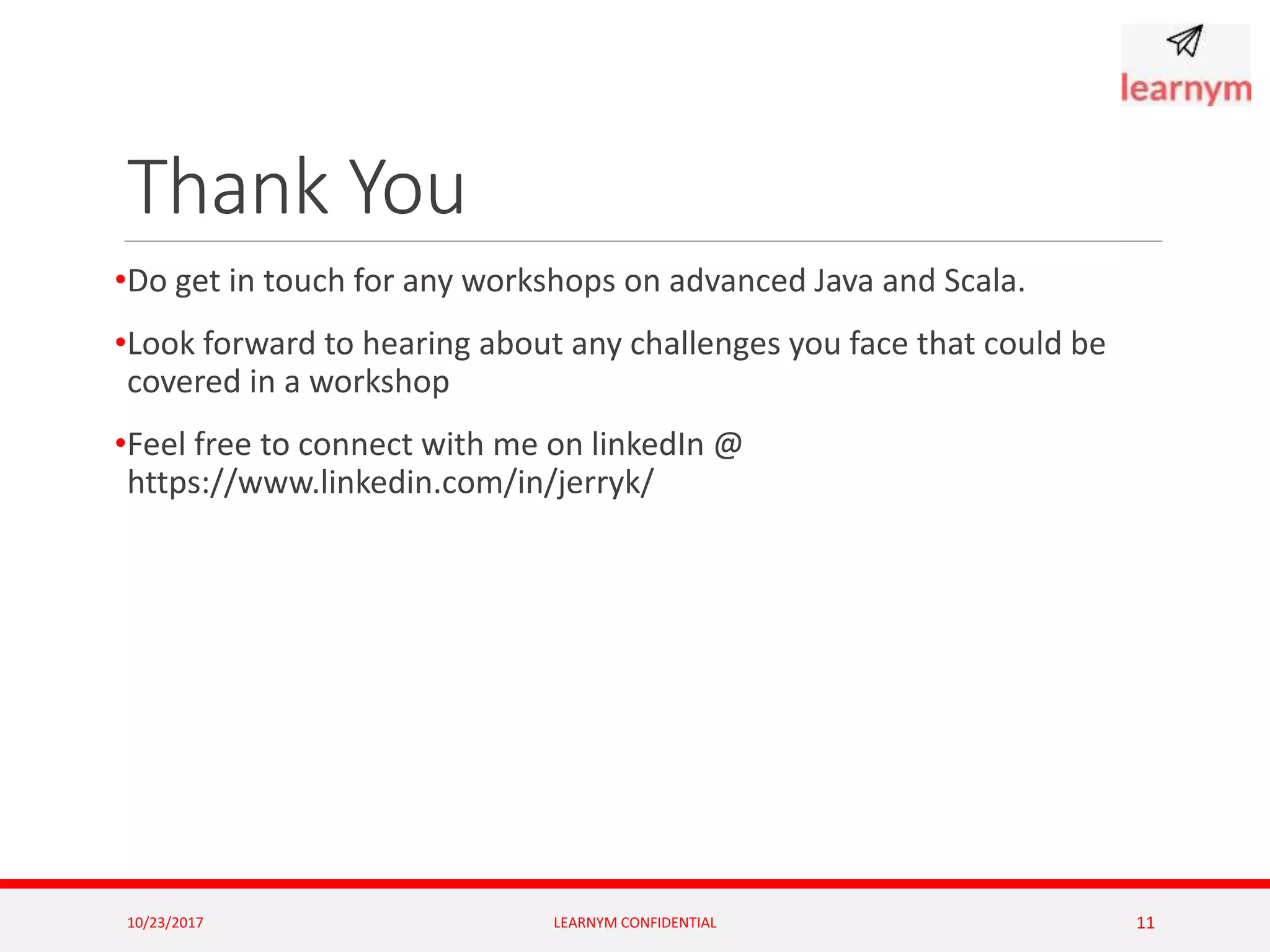 Thank You
•Do get in touch for any workshops on advanced Java and Scala.
•Look forward to hearing about any challenges you face that could be
covered in a workshop
•Feel free to connect with me on linkedIn @
https://www.linkedin.com/in/jerryk/
10/23/2017 LEARNYM CONFIDENTIAL 11
 