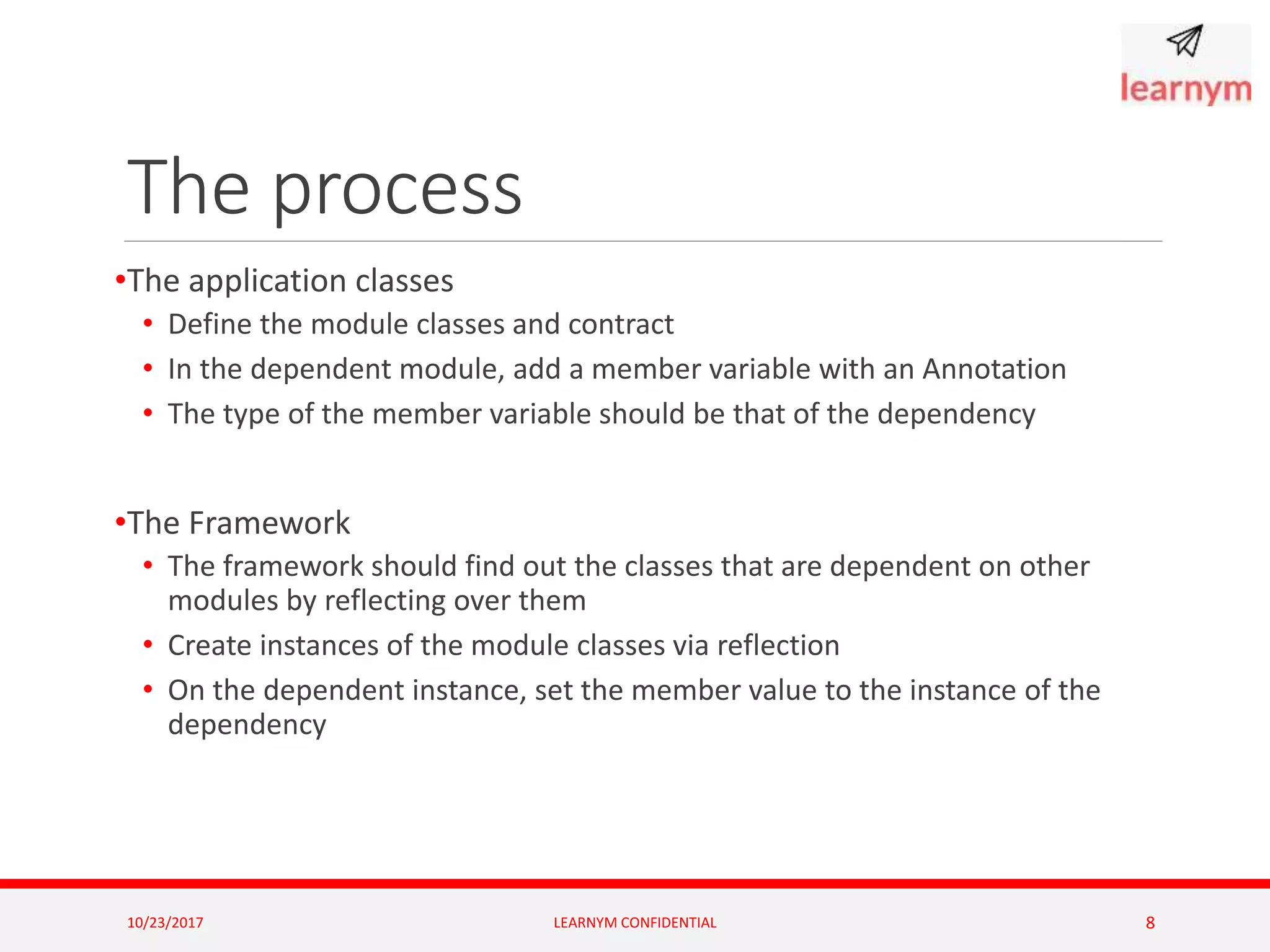 The process
•The application classes
• Define the module classes and contract
• In the dependent module, add a member variable with an Annotation
• The type of the member variable should be that of the dependency
•The Framework
• The framework should find out the classes that are dependent on other
modules by reflecting over them
• Create instances of the module classes via reflection
• On the dependent instance, set the member value to the instance of the
dependency
10/23/2017 LEARNYM CONFIDENTIAL 8
 