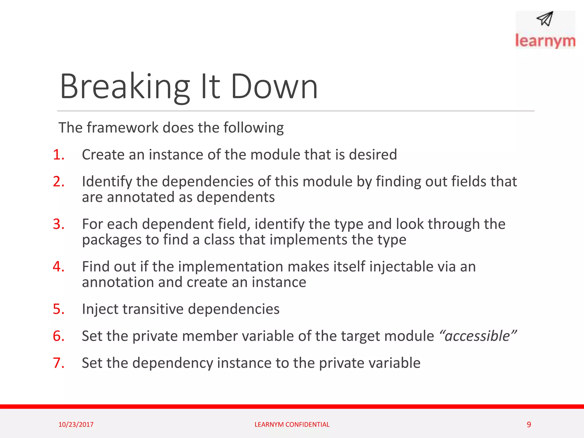 Breaking It Down
The framework does the following
1. Create an instance of the module that is desired
2. Identify the dependencies of this module by finding out fields that
are annotated as dependents
3. For each dependent field, identify the type and look through the
packages to find a class that implements the type
4. Find out if the implementation makes itself injectable via an
annotation and create an instance
5. Inject transitive dependencies
6. Set the private member variable of the target module “accessible”
7. Set the dependency instance to the private variable
10/23/2017 LEARNYM CONFIDENTIAL 9
 