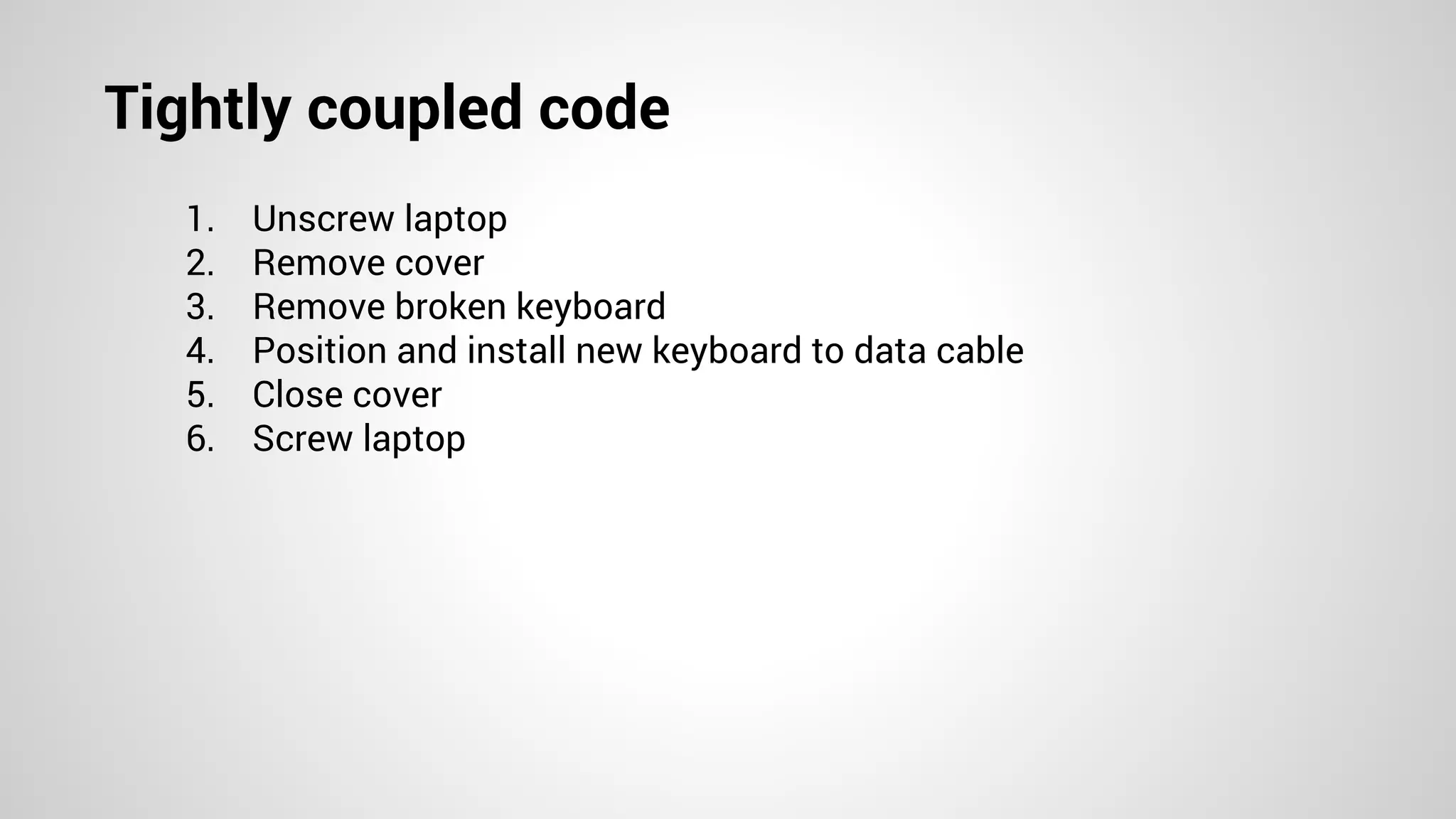 Tightly coupled code
1. Unscrew laptop
2. Remove cover
3. Remove broken keyboard
4. Position and install new keyboard to data cable
5. Close cover
6. Screw laptop
 