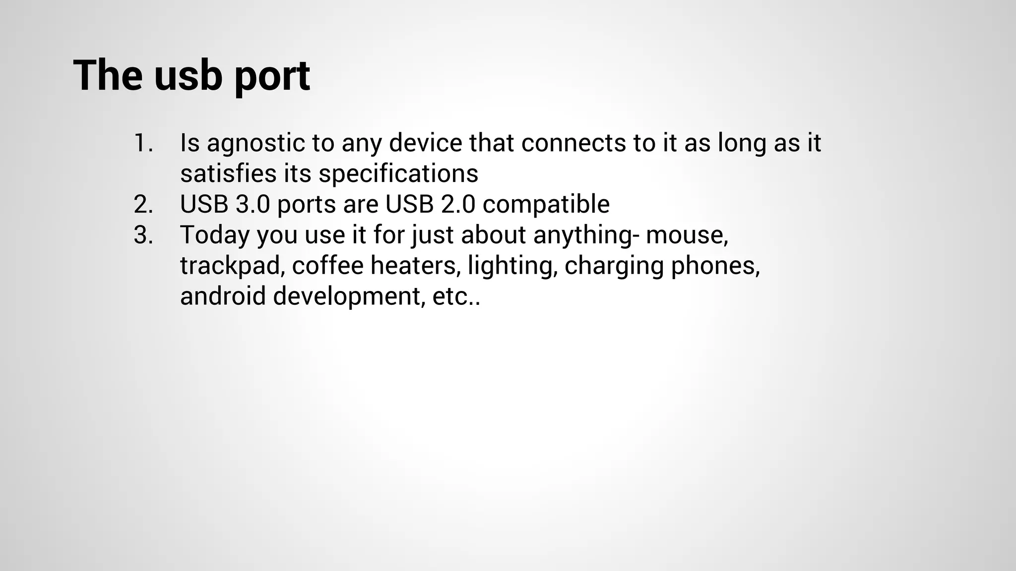 The usb port
1. Is agnostic to any device that connects to it as long as it
satisfies its specifications
2. USB 3.0 ports are USB 2.0 compatible
3. Today you use it for just about anything- mouse,
trackpad, coffee heaters, lighting, charging phones,
android development, etc..
 