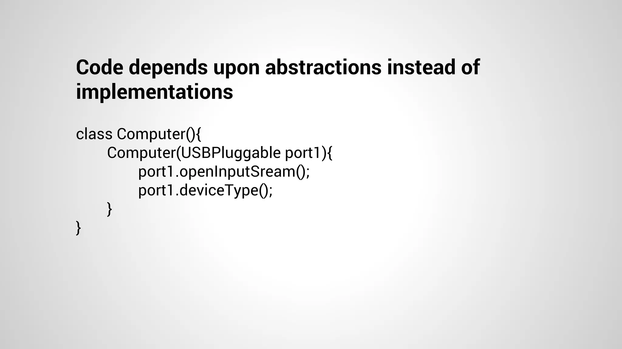 Code depends upon abstractions instead of
implementations
class Computer(){
Computer(USBPluggable port1){
port1.openInputSream();
port1.deviceType();
}
}
 