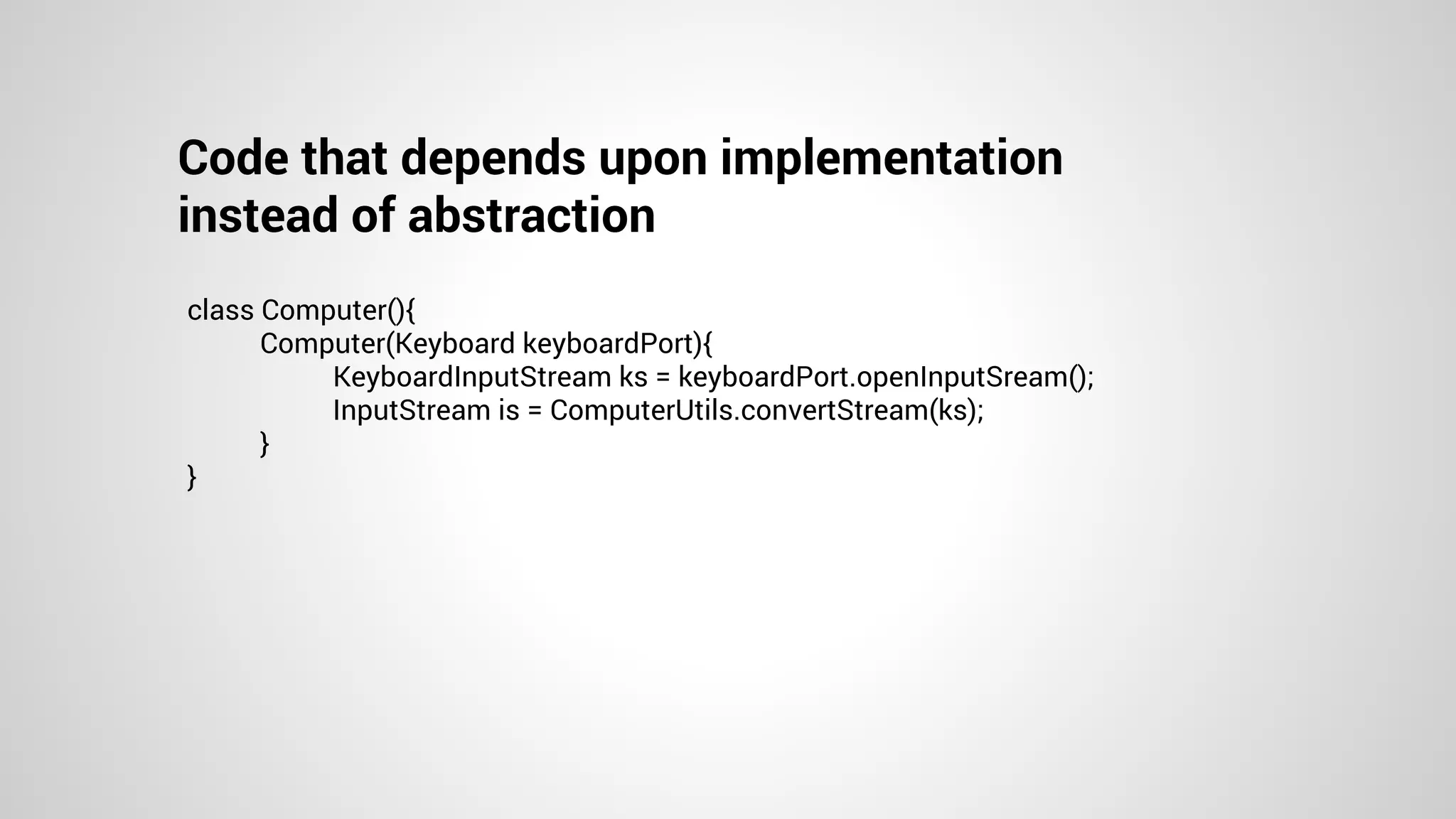 Code that depends upon implementation
instead of abstraction
class Computer(){
Computer(Keyboard keyboardPort){
KeyboardInputStream ks = keyboardPort.openInputSream();
InputStream is = ComputerUtils.convertStream(ks);
}
}
 