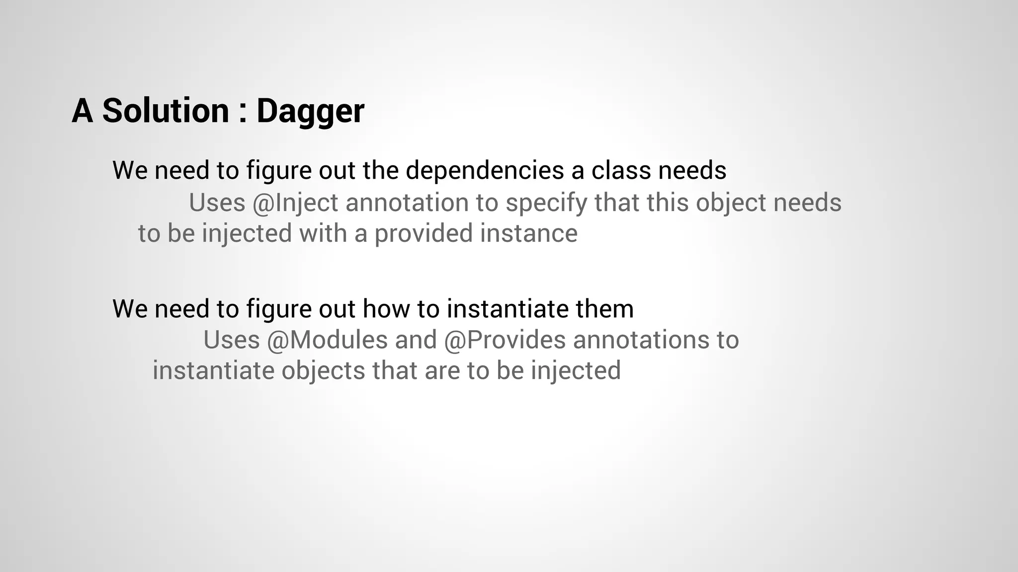 A Solution : Dagger
We need to figure out the dependencies a class needs
We need to figure out how to instantiate them
Uses @Inject annotation to specify that this object needs
to be injected with a provided instance
Uses @Modules and @Provides annotations to
instantiate objects that are to be injected
 
