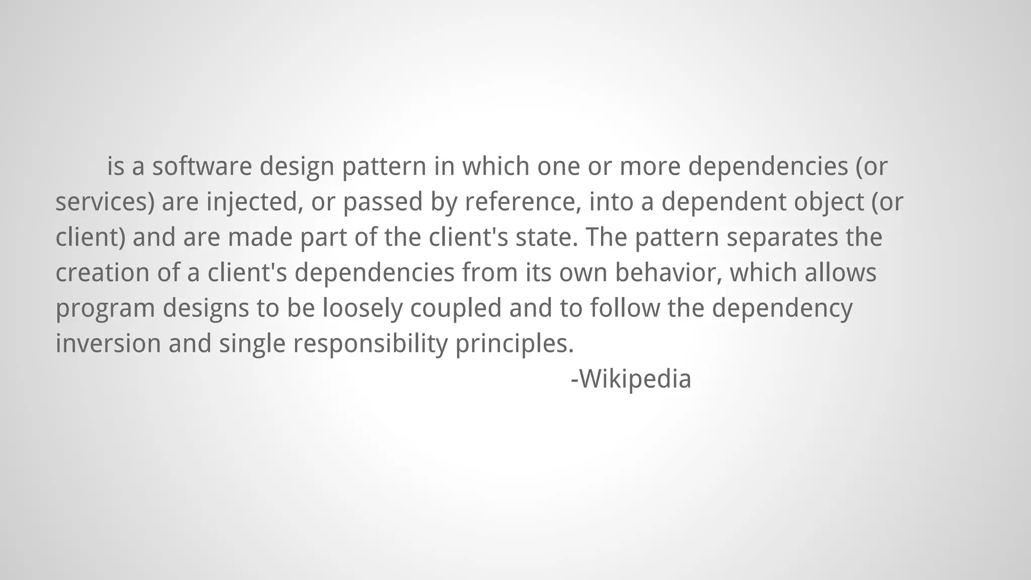 is a software design pattern in which one or more dependencies (or
services) are injected, or passed by reference, into a dependent object (or
client) and are made part of the client's state. The pattern separates the
creation of a client's dependencies from its own behavior, which allows
program designs to be loosely coupled and to follow the dependency
inversion and single responsibility principles.
-Wikipedia
 