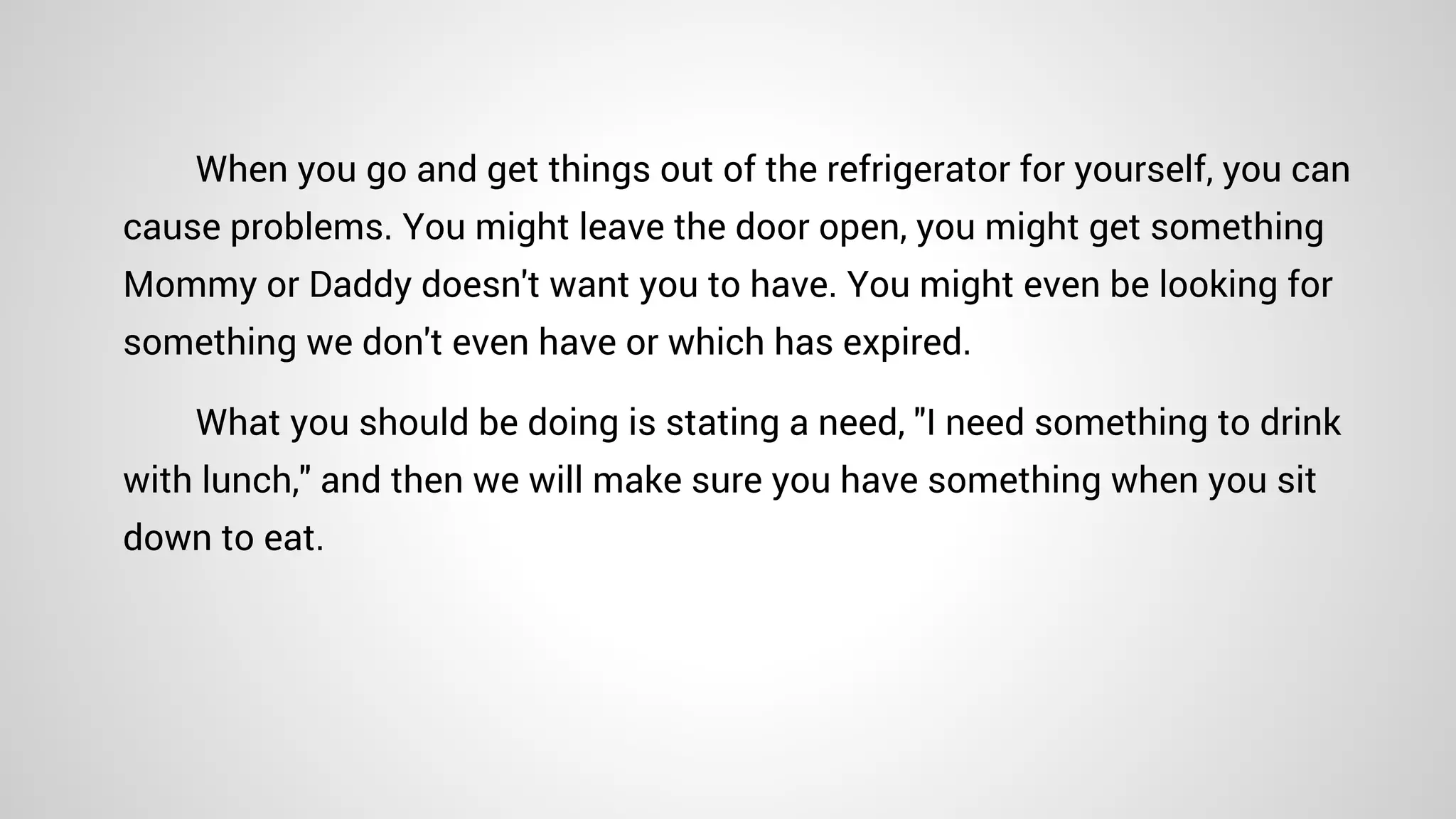 When you go and get things out of the refrigerator for yourself, you can
cause problems. You might leave the door open, you might get something
Mommy or Daddy doesn't want you to have. You might even be looking for
something we don't even have or which has expired.
What you should be doing is stating a need, "I need something to drink
with lunch," and then we will make sure you have something when you sit
down to eat.
 