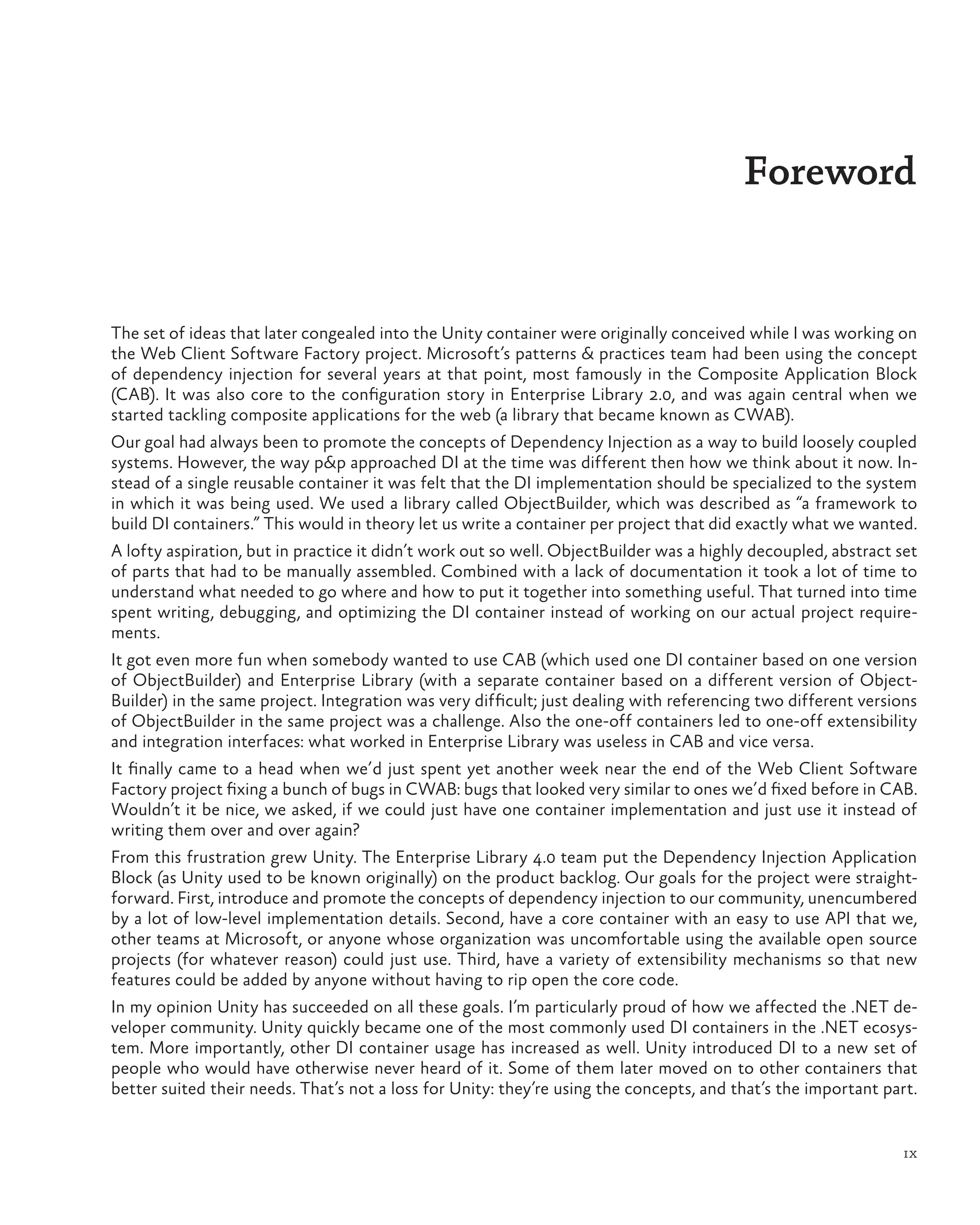 ix
The set of ideas that later congealed into the Unity container were originally conceived while I was working on
the Web Client Software Factory project. Microsoft’s patterns & practices team had been using the concept
of dependency injection for several years at that point, most famously in the Composite Application Block
(CAB). It was also core to the configuration story in Enterprise Library 2.0, and was again central when we
started tackling composite applications for the web (a library that became known as CWAB).
Our goal had always been to promote the concepts of Dependency Injection as a way to build loosely coupled
systems. However, the way p&p approached DI at the time was different then how we think about it now. In-
stead of a single reusable container it was felt that the DI implementation should be specialized to the system
in which it was being used. We used a library called ObjectBuilder, which was described as “a framework to
build DI containers.” This would in theory let us write a container per project that did exactly what we wanted.
A lofty aspiration, but in practice it didn’t work out so well. ObjectBuilder was a highly decoupled, abstract set
of parts that had to be manually assembled. Combined with a lack of documentation it took a lot of time to
understand what needed to go where and how to put it together into something useful. That turned into time
spent writing, debugging, and optimizing the DI container instead of working on our actual project require-
ments.
It got even more fun when somebody wanted to use CAB (which used one DI container based on one version
of ObjectBuilder) and Enterprise Library (with a separate container based on a different version of Object-
Builder) in the same project. Integration was very difficult; just dealing with referencing two different versions
of ObjectBuilder in the same project was a challenge. Also the one-off containers led to one-off extensibility
and integration interfaces: what worked in Enterprise Library was useless in CAB and vice versa.
It finally came to a head when we’d just spent yet another week near the end of the Web Client Software
Factory project fixing a bunch of bugs in CWAB: bugs that looked very similar to ones we’d fixed before in CAB.
Wouldn’t it be nice, we asked, if we could just have one container implementation and just use it instead of
writing them over and over again?
From this frustration grew Unity. The Enterprise Library 4.0 team put the Dependency Injection Application
Block (as Unity used to be known originally) on the product backlog. Our goals for the project were straight-
forward. First, introduce and promote the concepts of dependency injection to our community, unencumbered
by a lot of low-level implementation details. Second, have a core container with an easy to use API that we,
other teams at Microsoft, or anyone whose organization was uncomfortable using the available open source
projects (for whatever reason) could just use. Third, have a variety of extensibility mechanisms so that new
features could be added by anyone without having to rip open the core code.
In my opinion Unity has succeeded on all these goals. I’m particularly proud of how we affected the .NET de-
veloper community. Unity quickly became one of the most commonly used DI containers in the .NET ecosys-
tem. More importantly, other DI container usage has increased as well. Unity introduced DI to a new set of
people who would have otherwise never heard of it. Some of them later moved on to other containers that
better suited their needs. That’s not a loss for Unity: they’re using the concepts, and that’s the important part.
Foreword
 