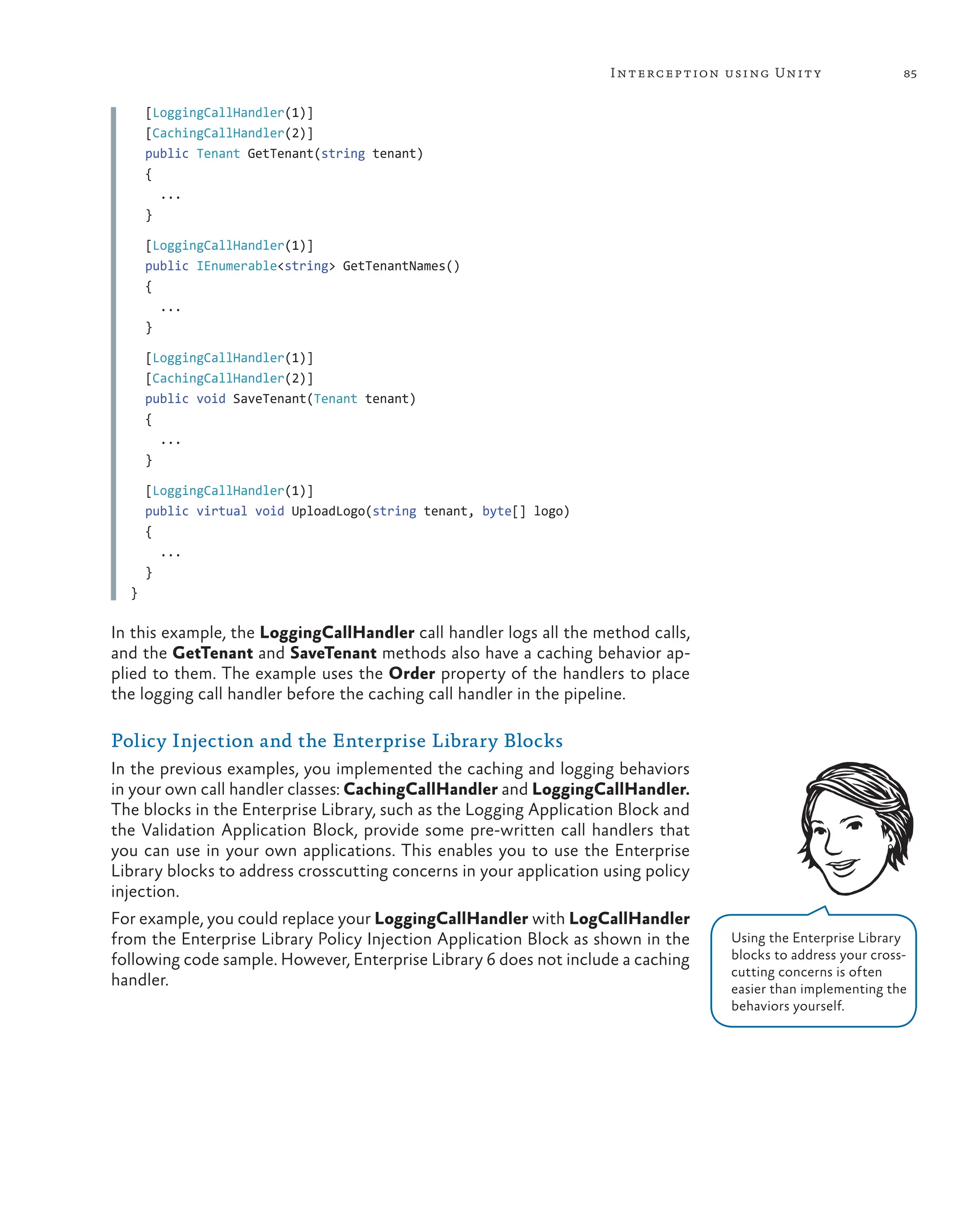 85
Interception using Unity
[LoggingCallHandler(1)]
[CachingCallHandler(2)]
public Tenant GetTenant(string tenant)
{
...
}
[LoggingCallHandler(1)]
public IEnumerable<string> GetTenantNames()
{
...
}
[LoggingCallHandler(1)]
[CachingCallHandler(2)]
public void SaveTenant(Tenant tenant)
{
...
}
[LoggingCallHandler(1)]
public virtual void UploadLogo(string tenant, byte[] logo)
{
...
}
}
In this example, the LoggingCallHandler call handler logs all the method calls,
and the GetTenant and SaveTenant methods also have a caching behavior ap-
plied to them. The example uses the Order property of the handlers to place
the logging call handler before the caching call handler in the pipeline.
Policy Injection and the Enterprise Library Blocks
In the previous examples, you implemented the caching and logging behaviors
in your own call handler classes: CachingCallHandler and LoggingCallHandler.
The blocks in the Enterprise Library, such as the Logging Application Block and
the Validation Application Block, provide some pre-written call handlers that
you can use in your own applications. This enables you to use the Enterprise
Library blocks to address crosscutting concerns in your application using policy
injection.
For example, you could replace your LoggingCallHandler with LogCallHandler
from the Enterprise Library Policy Injection Application Block as shown in the
following code sample. However, Enterprise Library 6 does not include a caching
handler.
Using the Enterprise Library
blocks to address your cross-
cutting concerns is often
easier than implementing the
behaviors yourself.
 