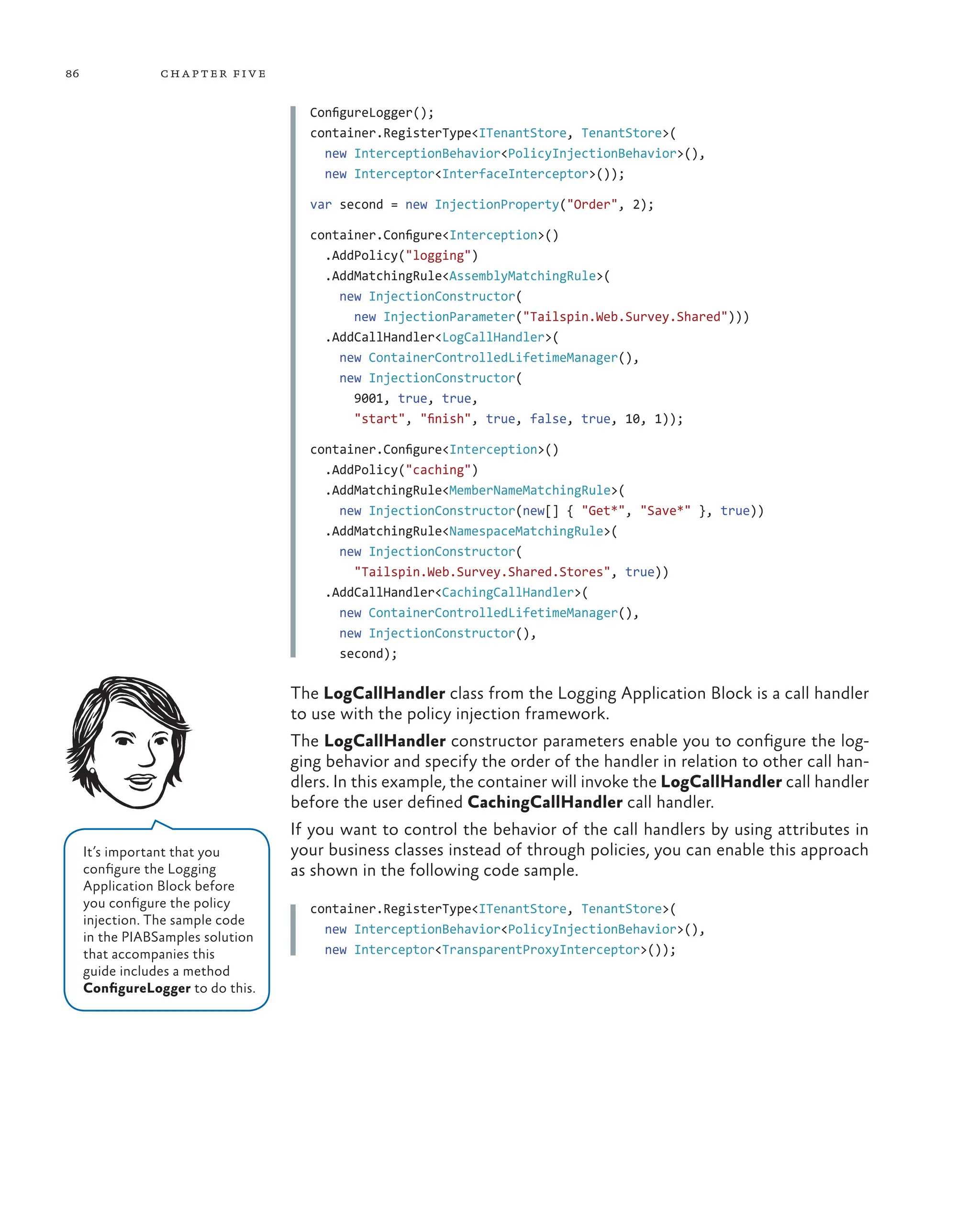 86 chapter five
ConfigureLogger();
container.RegisterType<ITenantStore, TenantStore>(
new InterceptionBehavior<PolicyInjectionBehavior>(),
new Interceptor<InterfaceInterceptor>());
var second = new InjectionProperty("Order", 2);
container.Configure<Interception>()
.AddPolicy("logging")
.AddMatchingRule<AssemblyMatchingRule>(
new InjectionConstructor(
new InjectionParameter("Tailspin.Web.Survey.Shared")))
.AddCallHandler<LogCallHandler>(
new ContainerControlledLifetimeManager(),
new InjectionConstructor(
9001, true, true,
"start", "finish", true, false, true, 10, 1));
container.Configure<Interception>()
.AddPolicy("caching")
.AddMatchingRule<MemberNameMatchingRule>(
new InjectionConstructor(new[] { "Get*", "Save*" }, true))
.AddMatchingRule<NamespaceMatchingRule>(
new InjectionConstructor(
"Tailspin.Web.Survey.Shared.Stores", true))
.AddCallHandler<CachingCallHandler>(
new ContainerControlledLifetimeManager(),
new InjectionConstructor(),
second);
The LogCallHandler class from the Logging Application Block is a call handler
to use with the policy injection framework.
The LogCallHandler constructor parameters enable you to configure the log-
ging behavior and specify the order of the handler in relation to other call han-
dlers. In this example, the container will invoke the LogCallHandler call handler
before the user defined CachingCallHandler call handler.
If you want to control the behavior of the call handlers by using attributes in
your business classes instead of through policies, you can enable this approach
as shown in the following code sample.
container.RegisterType<ITenantStore, TenantStore>(
new InterceptionBehavior<PolicyInjectionBehavior>(),
new Interceptor<TransparentProxyInterceptor>());
It’s important that you
configure the Logging
Application Block before
you configure the policy
injection. The sample code
in the PIABSamples solution
that accompanies this
guide includes a method
ConfigureLogger to do this.
 