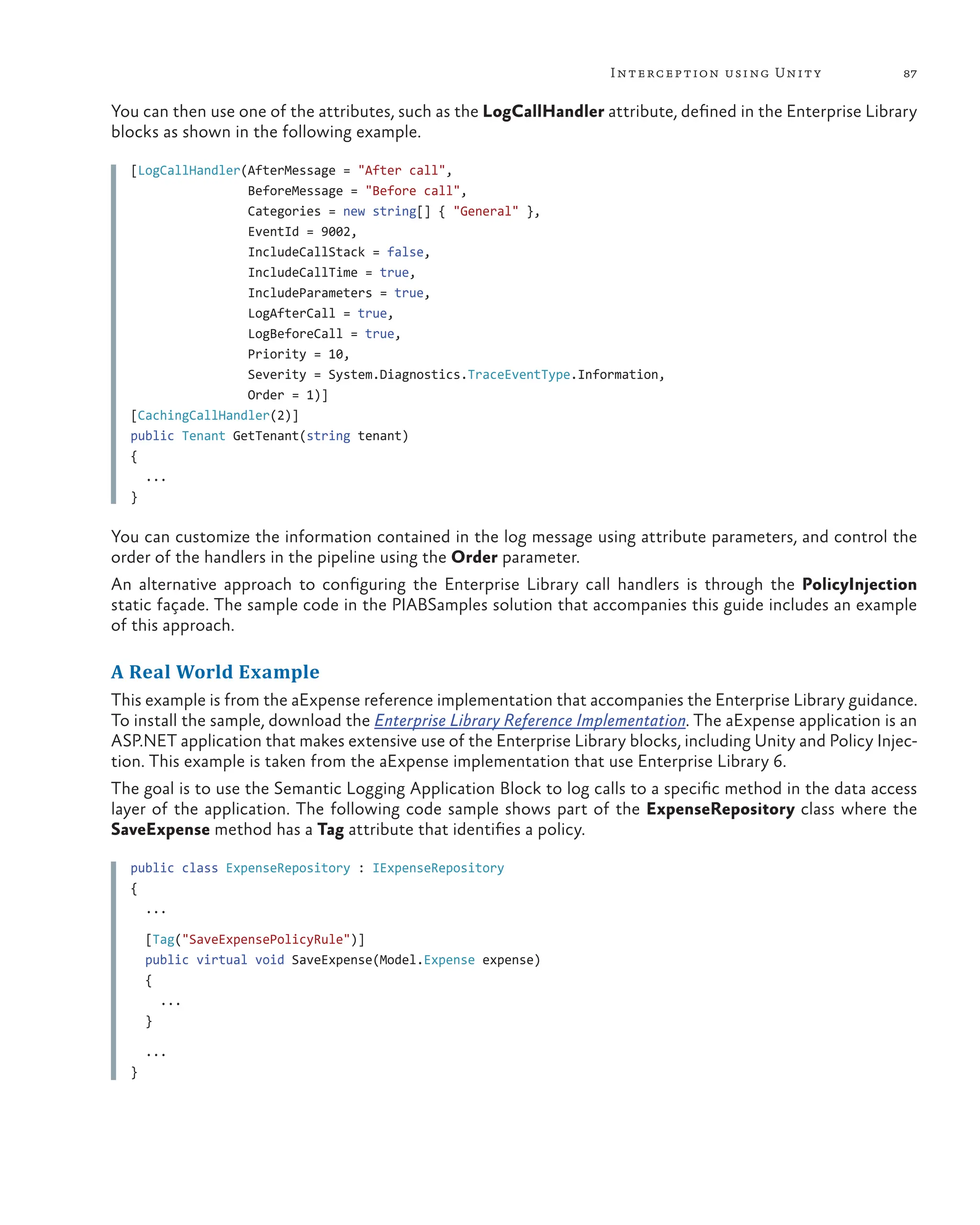 87
Interception using Unity
You can then use one of the attributes, such as the LogCallHandler attribute, defined in the Enterprise Library
blocks as shown in the following example.
[LogCallHandler(AfterMessage = "After call",
BeforeMessage = "Before call",
Categories = new string[] { "General" },
EventId = 9002,
IncludeCallStack = false,
IncludeCallTime = true,
IncludeParameters = true,
LogAfterCall = true,
LogBeforeCall = true,
Priority = 10,
Severity = System.Diagnostics.TraceEventType.Information,
Order = 1)]
[CachingCallHandler(2)]
public Tenant GetTenant(string tenant)
{
...
}
You can customize the information contained in the log message using attribute parameters, and control the
order of the handlers in the pipeline using the Order parameter.
An alternative approach to configuring the Enterprise Library call handlers is through the PolicyInjection
static façade. The sample code in the PIABSamples solution that accompanies this guide includes an example
of this approach.
A Real World Example
This example is from the aExpense reference implementation that accompanies the Enterprise Library guidance.
To install the sample, download the Enterprise Library Reference Implementation. The aExpense application is an
ASP.NET application that makes extensive use of the Enterprise Library blocks, including Unity and Policy Injec-
tion. This example is taken from the aExpense implementation that use Enterprise Library 6.
The goal is to use the Semantic Logging Application Block to log calls to a specific method in the data access
layer of the application. The following code sample shows part of the ExpenseRepository class where the
SaveExpense method has a Tag attribute that identifies a policy.
public class ExpenseRepository : IExpenseRepository
{
...
[Tag("SaveExpensePolicyRule")]
public virtual void SaveExpense(Model.Expense expense)
{
...
}
...
}
 