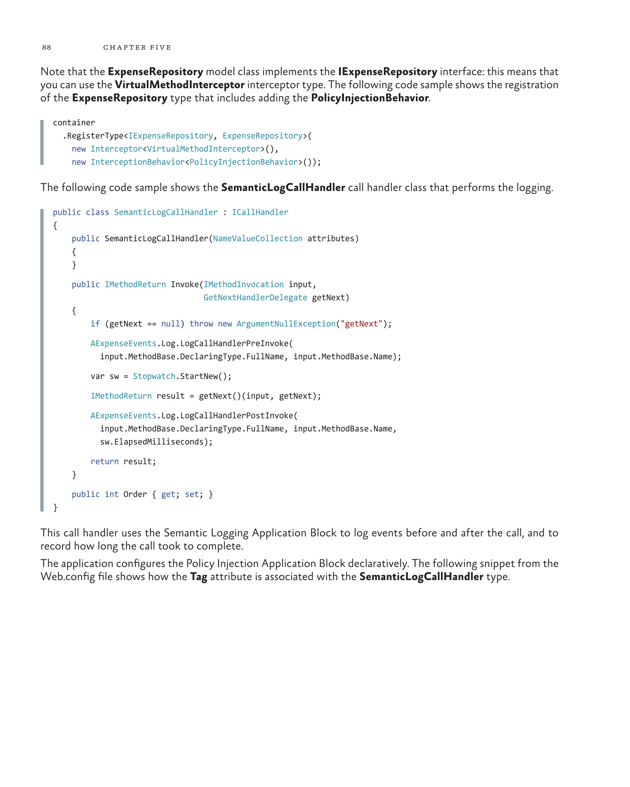 88 chapter five
Note that the ExpenseRepository model class implements the IExpenseRepository interface: this means that
you can use the VirtualMethodInterceptor interceptor type. The following code sample shows the registration
of the ExpenseRepository type that includes adding the PolicyInjectionBehavior.
container
.RegisterType<IExpenseRepository, ExpenseRepository>(
new Interceptor<VirtualMethodInterceptor>(),
new InterceptionBehavior<PolicyInjectionBehavior>());
The following code sample shows the SemanticLogCallHandler call handler class that performs the logging.
public class SemanticLogCallHandler : ICallHandler
{
public SemanticLogCallHandler(NameValueCollection attributes)
{
}
public IMethodReturn Invoke(IMethodInvocation input,
GetNextHandlerDelegate getNext)
{
if (getNext == null) throw new ArgumentNullException("getNext");
AExpenseEvents.Log.LogCallHandlerPreInvoke(
input.MethodBase.DeclaringType.FullName, input.MethodBase.Name);
var sw = Stopwatch.StartNew();
IMethodReturn result = getNext()(input, getNext);
AExpenseEvents.Log.LogCallHandlerPostInvoke(
input.MethodBase.DeclaringType.FullName, input.MethodBase.Name,
sw.ElapsedMilliseconds);
return result;
}
public int Order { get; set; }
}
This call handler uses the Semantic Logging Application Block to log events before and after the call, and to
record how long the call took to complete.
The application configures the Policy Injection Application Block declaratively. The following snippet from the
Web.config file shows how the Tag attribute is associated with the SemanticLogCallHandler type.
 