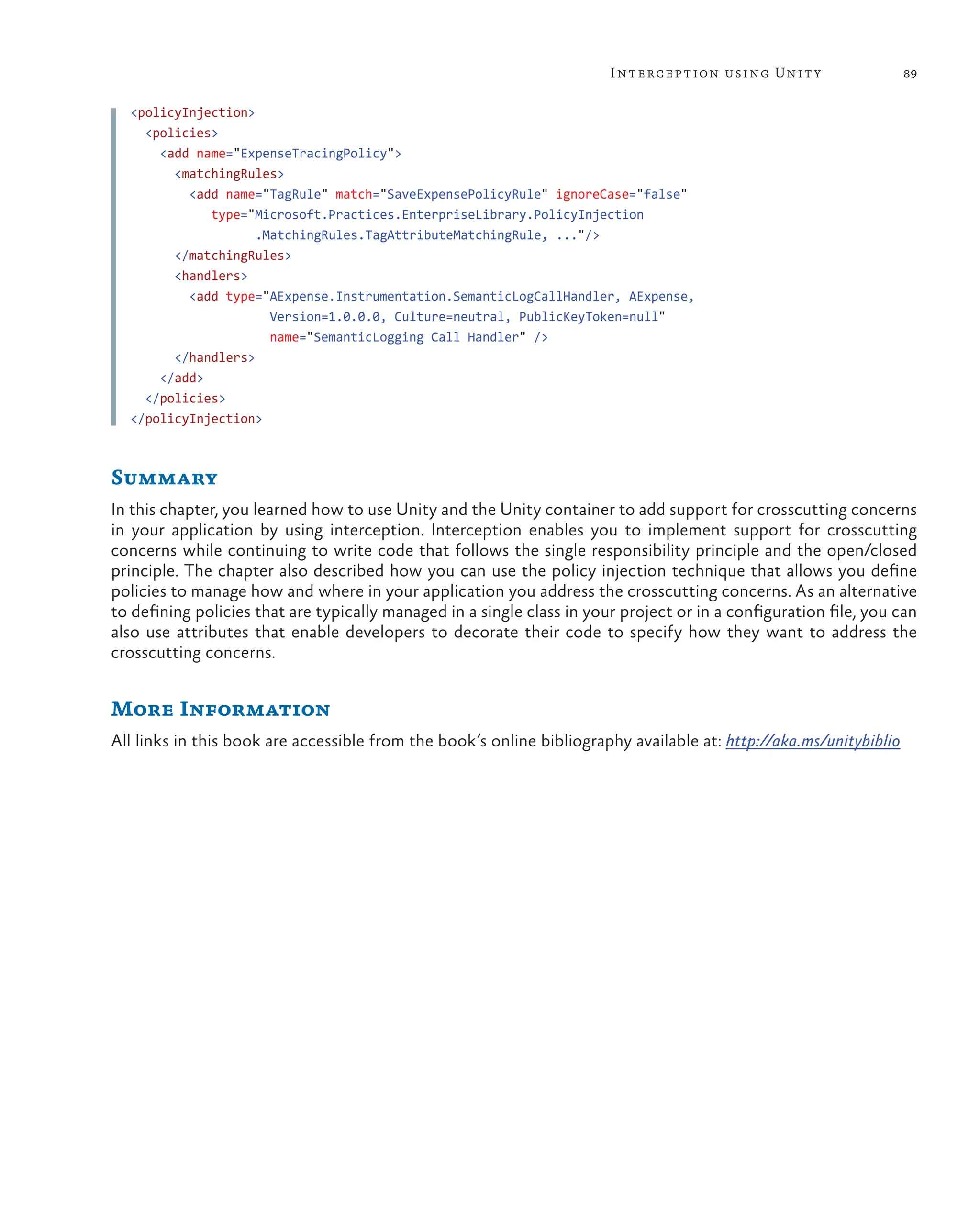 89
Interception using Unity
<policyInjection>
<policies>
<add name="ExpenseTracingPolicy">
<matchingRules>
<add name="TagRule" match="SaveExpensePolicyRule" ignoreCase="false"
type="Microsoft.Practices.EnterpriseLibrary.PolicyInjection
.MatchingRules.TagAttributeMatchingRule, ..."/>
</matchingRules>
<handlers>
<add type="AExpense.Instrumentation.SemanticLogCallHandler, AExpense,
Version=1.0.0.0, Culture=neutral, PublicKeyToken=null"
name="SemanticLogging Call Handler" />
</handlers>
</add>
</policies>
</policyInjection>
Summary
In this chapter, you learned how to use Unity and the Unity container to add support for crosscutting concerns
in your application by using interception. Interception enables you to implement support for crosscutting
concerns while continuing to write code that follows the single responsibility principle and the open/closed
principle. The chapter also described how you can use the policy injection technique that allows you define
policies to manage how and where in your application you address the crosscutting concerns. As an alternative
to defining policies that are typically managed in a single class in your project or in a configuration file, you can
also use attributes that enable developers to decorate their code to specify how they want to address the
crosscutting concerns.
More Information
All links in this book are accessible from the book’s online bibliography available at: http://aka.ms/unitybiblio
 