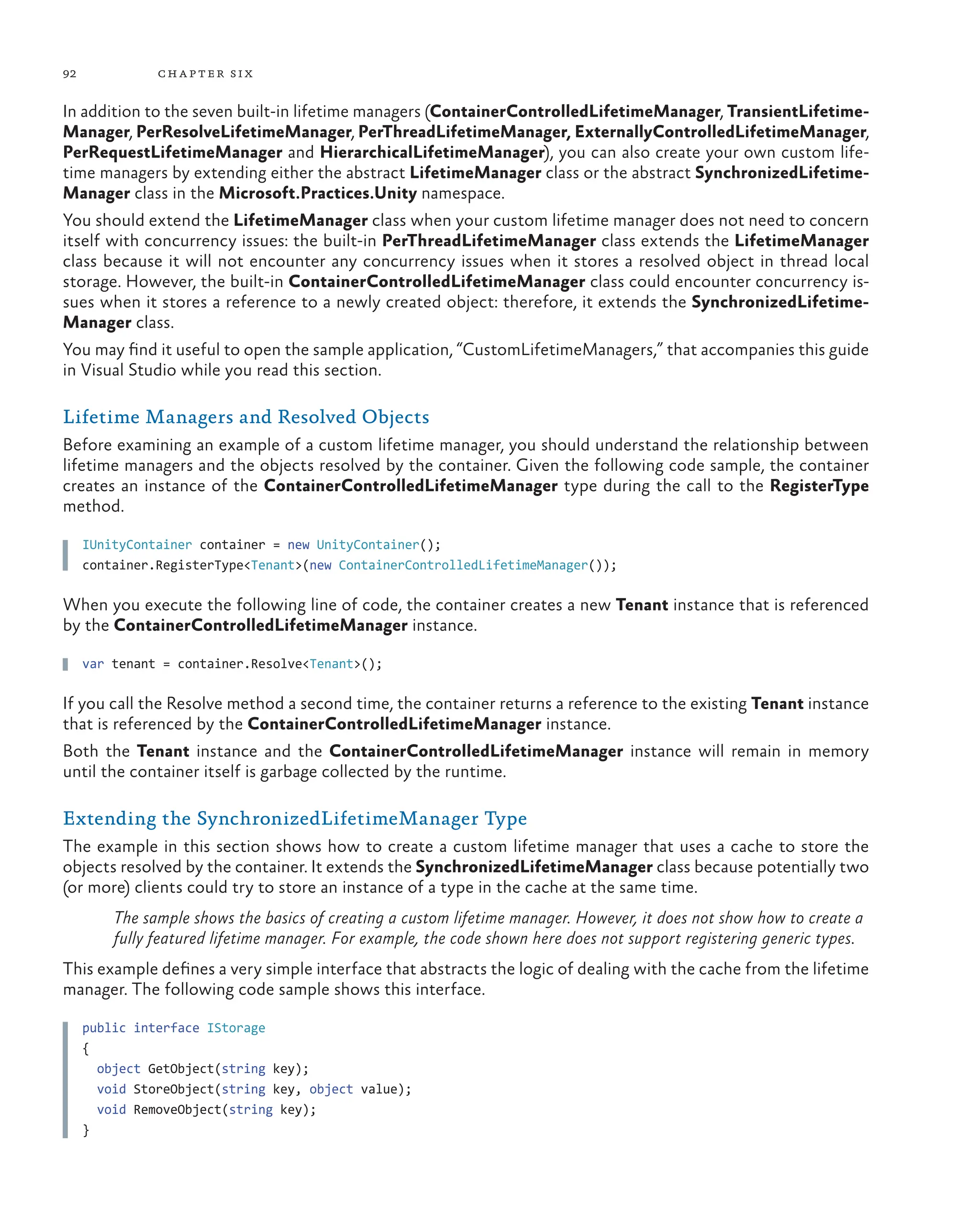 92 chapter six
In addition to the seven built-in lifetime managers (ContainerControlledLifetimeManager, TransientLifetime-
Manager, PerResolveLifetimeManager, PerThreadLifetimeManager, ExternallyControlledLifetimeManager,
PerRequestLifetimeManager and HierarchicalLifetimeManager), you can also create your own custom life-
time managers by extending either the abstract LifetimeManager class or the abstract SynchronizedLifetime-
Manager class in the Microsoft.Practices.Unity namespace.
You should extend the LifetimeManager class when your custom lifetime manager does not need to concern
itself with concurrency issues: the built-in PerThreadLifetimeManager class extends the LifetimeManager
class because it will not encounter any concurrency issues when it stores a resolved object in thread local
storage. However, the built-in ContainerControlledLifetimeManager class could encounter concurrency is-
sues when it stores a reference to a newly created object: therefore, it extends the SynchronizedLifetime-
Manager class.
You may find it useful to open the sample application, “CustomLifetimeManagers,” that accompanies this guide
in Visual Studio while you read this section.
Lifetime Managers and Resolved Objects
Before examining an example of a custom lifetime manager, you should understand the relationship between
lifetime managers and the objects resolved by the container. Given the following code sample, the container
creates an instance of the ContainerControlledLifetimeManager type during the call to the RegisterType
method.
IUnityContainer container = new UnityContainer();
container.RegisterType<Tenant>(new ContainerControlledLifetimeManager());
When you execute the following line of code, the container creates a new Tenant instance that is referenced
by the ContainerControlledLifetimeManager instance.
var tenant = container.Resolve<Tenant>();
If you call the Resolve method a second time, the container returns a reference to the existing Tenant instance
that is referenced by the ContainerControlledLifetimeManager instance.
Both the Tenant instance and the ContainerControlledLifetimeManager instance will remain in memory
until the container itself is garbage collected by the runtime.
Extending the SynchronizedLifetimeManager Type
The example in this section shows how to create a custom lifetime manager that uses a cache to store the
objects resolved by the container. It extends the SynchronizedLifetimeManager class because potentially two
(or more) clients could try to store an instance of a type in the cache at the same time.
The sample shows the basics of creating a custom lifetime manager. However, it does not show how to create a
fully featured lifetime manager. For example, the code shown here does not support registering generic types.
This example defines a very simple interface that abstracts the logic of dealing with the cache from the lifetime
manager. The following code sample shows this interface.
public interface IStorage
{
object GetObject(string key);
void StoreObject(string key, object value);
void RemoveObject(string key);
}
 