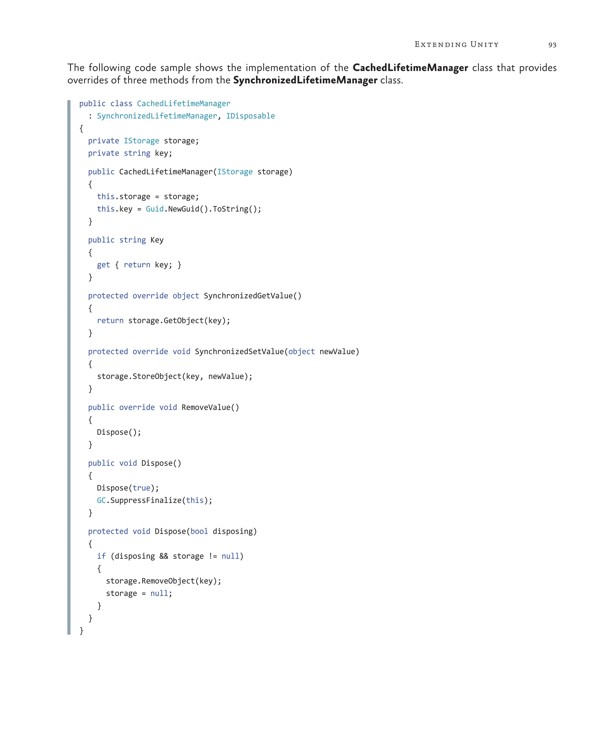 93
Extending Unity
The following code sample shows the implementation of the CachedLifetimeManager class that provides
overrides of three methods from the SynchronizedLifetimeManager class.
public class CachedLifetimeManager
: SynchronizedLifetimeManager, IDisposable
{
private IStorage storage;
private string key;
public CachedLifetimeManager(IStorage storage)
{
this.storage = storage;
this.key = Guid.NewGuid().ToString();
}
public string Key
{
get { return key; }
}
protected override object SynchronizedGetValue()
{
return storage.GetObject(key);
}
protected override void SynchronizedSetValue(object newValue)
{
storage.StoreObject(key, newValue);
}
public override void RemoveValue()
{
Dispose();
}
public void Dispose()
{
Dispose(true);
GC.SuppressFinalize(this);
}
protected void Dispose(bool disposing)
{
if (disposing && storage != null)
{
storage.RemoveObject(key);
storage = null;
}
}
}
 