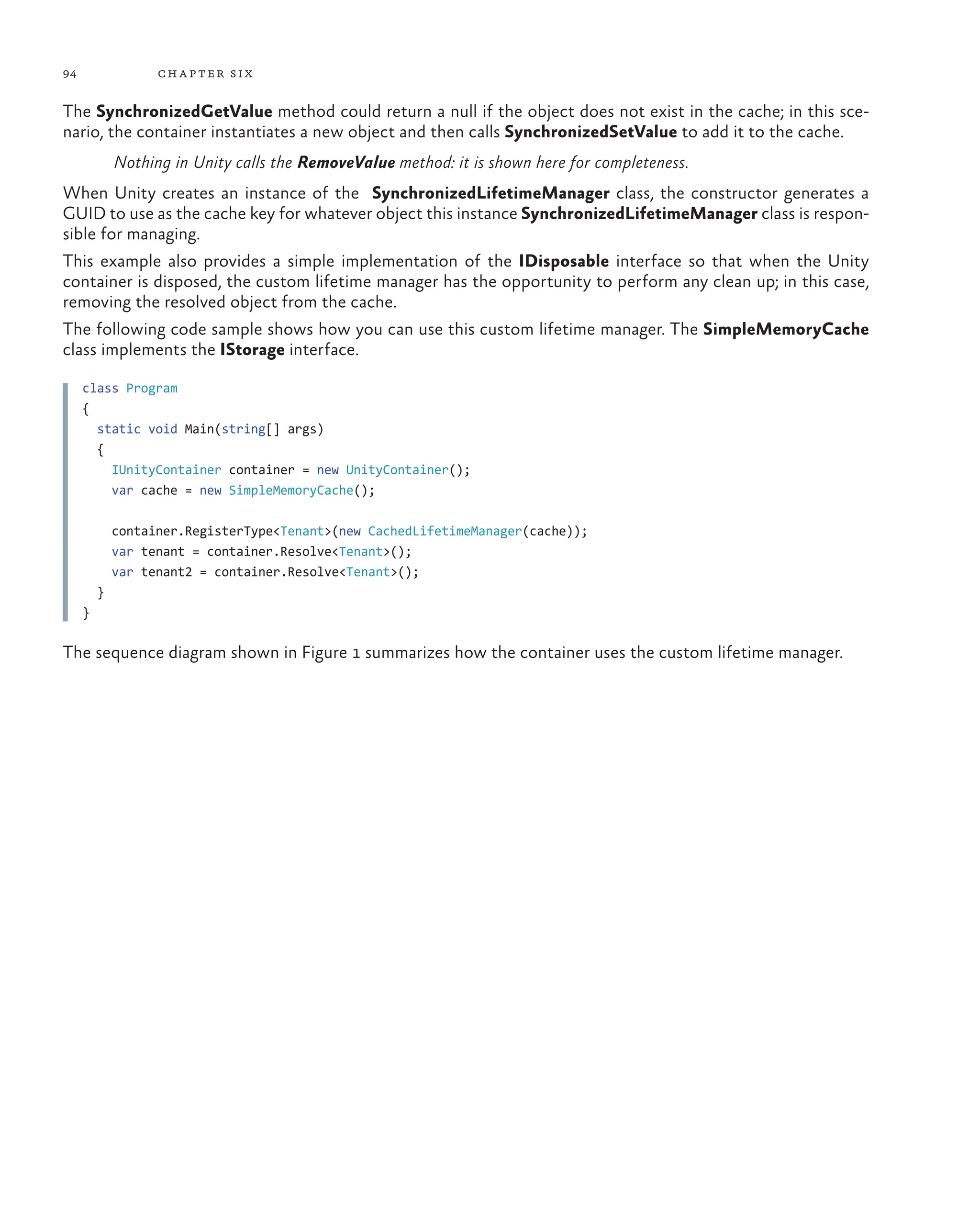 94 chapter six
The SynchronizedGetValue method could return a null if the object does not exist in the cache; in this sce-
nario, the container instantiates a new object and then calls SynchronizedSetValue to add it to the cache.
Nothing in Unity calls the RemoveValue method: it is shown here for completeness.
When Unity creates an instance of the SynchronizedLifetimeManager class, the constructor generates a
GUID to use as the cache key for whatever object this instance SynchronizedLifetimeManager class is respon-
sible for managing.
This example also provides a simple implementation of the IDisposable interface so that when the Unity
container is disposed, the custom lifetime manager has the opportunity to perform any clean up; in this case,
removing the resolved object from the cache.
The following code sample shows how you can use this custom lifetime manager. The SimpleMemoryCache
class implements the IStorage interface.
class Program
{
static void Main(string[] args)
{
IUnityContainer container = new UnityContainer();
var cache = new SimpleMemoryCache();
container.RegisterType<Tenant>(new CachedLifetimeManager(cache));
var tenant = container.Resolve<Tenant>();
var tenant2 = container.Resolve<Tenant>();
}
}
The sequence diagram shown in Figure 1 summarizes how the container uses the custom lifetime manager.
 