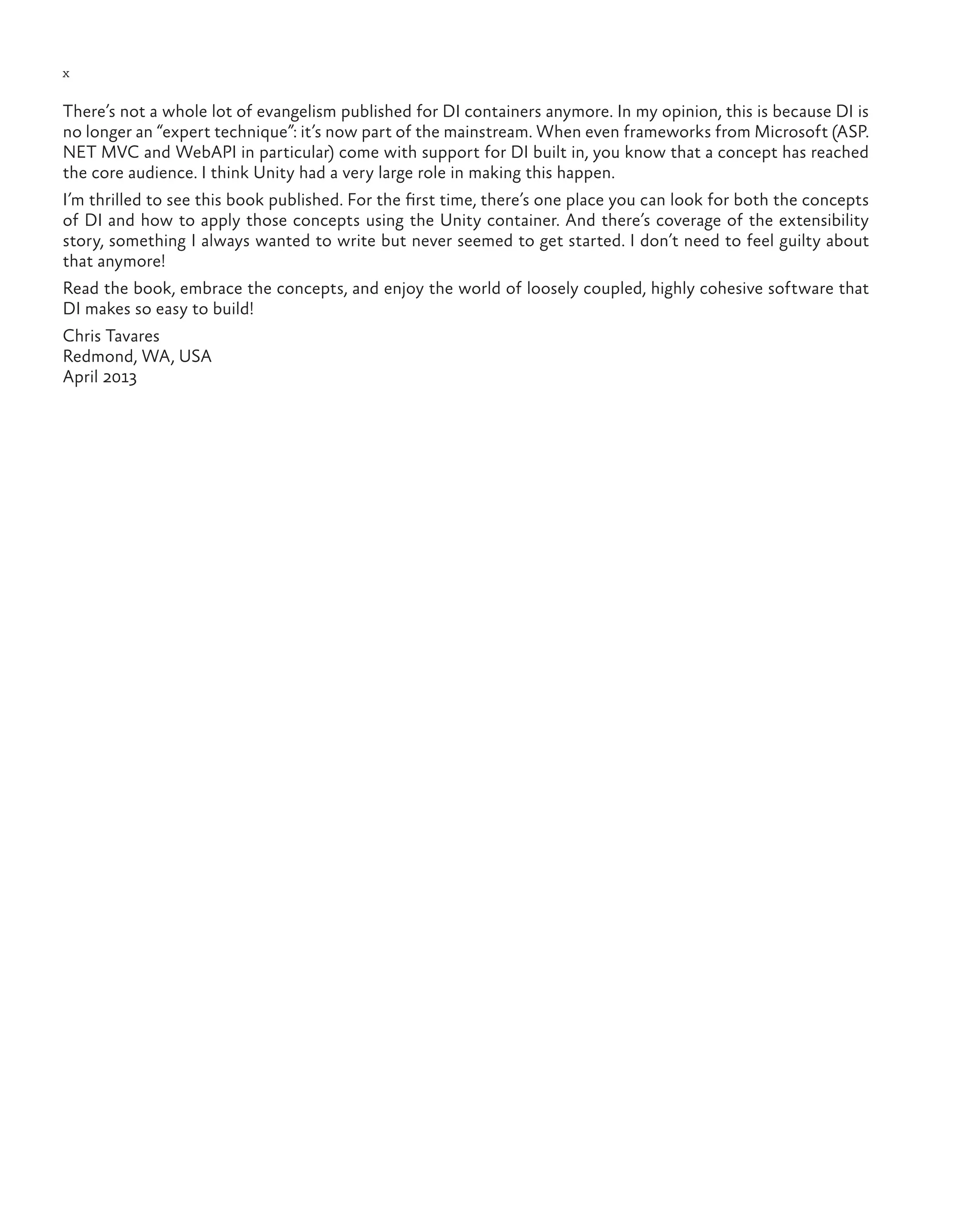 x
There’s not a whole lot of evangelism published for DI containers anymore. In my opinion, this is because DI is
no longer an “expert technique”: it’s now part of the mainstream. When even frameworks from Microsoft (ASP.
NET MVC and WebAPI in particular) come with support for DI built in, you know that a concept has reached
the core audience. I think Unity had a very large role in making this happen.
I’m thrilled to see this book published. For the first time, there’s one place you can look for both the concepts
of DI and how to apply those concepts using the Unity container. And there’s coverage of the extensibility
story, something I always wanted to write but never seemed to get started. I don’t need to feel guilty about
that anymore!
Read the book, embrace the concepts, and enjoy the world of loosely coupled, highly cohesive software that
DI makes so easy to build!
Chris Tavares
Redmond, WA, USA
April 2013
 