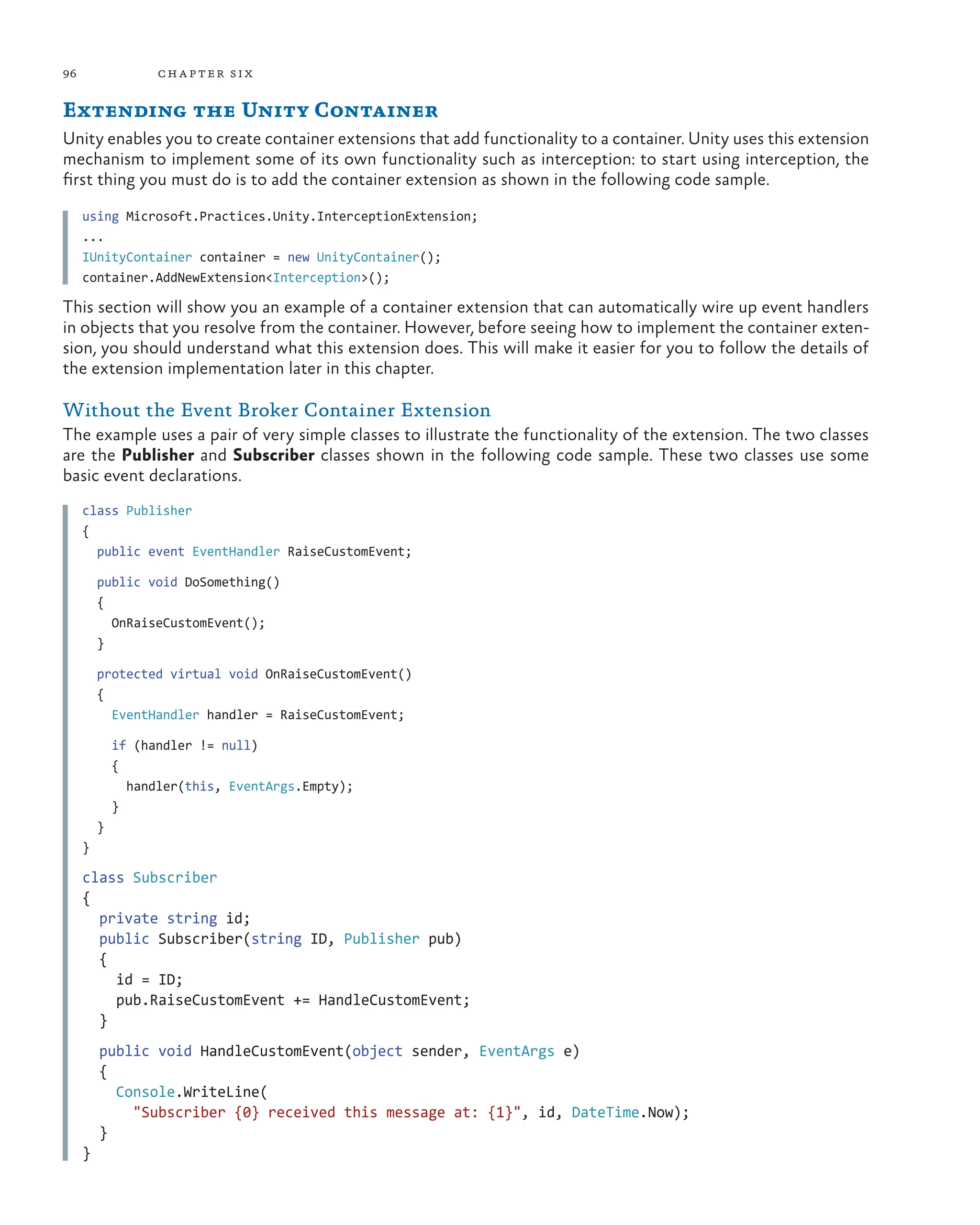 96 chapter six
Extending the Unity Container
Unity enables you to create container extensions that add functionality to a container. Unity uses this extension
mechanism to implement some of its own functionality such as interception: to start using interception, the
first thing you must do is to add the container extension as shown in the following code sample.
using Microsoft.Practices.Unity.InterceptionExtension;
...
IUnityContainer container = new UnityContainer();
container.AddNewExtension<Interception>();
This section will show you an example of a container extension that can automatically wire up event handlers
in objects that you resolve from the container. However, before seeing how to implement the container exten-
sion, you should understand what this extension does. This will make it easier for you to follow the details of
the extension implementation later in this chapter.
Without the Event Broker Container Extension
The example uses a pair of very simple classes to illustrate the functionality of the extension. The two classes
are the Publisher and Subscriber classes shown in the following code sample. These two classes use some
basic event declarations.
class Publisher
{
public event EventHandler RaiseCustomEvent;
public void DoSomething()
{
OnRaiseCustomEvent();
}
protected virtual void OnRaiseCustomEvent()
{
EventHandler handler = RaiseCustomEvent;
if (handler != null)
{
handler(this, EventArgs.Empty);
}
}
}
class Subscriber
{
private string id;
public Subscriber(string ID, Publisher pub)
{
id = ID;
pub.RaiseCustomEvent += HandleCustomEvent;
}
public void HandleCustomEvent(object sender, EventArgs e)
{
Console.WriteLine(
"Subscriber {0} received this message at: {1}", id, DateTime.Now);
}
}
 