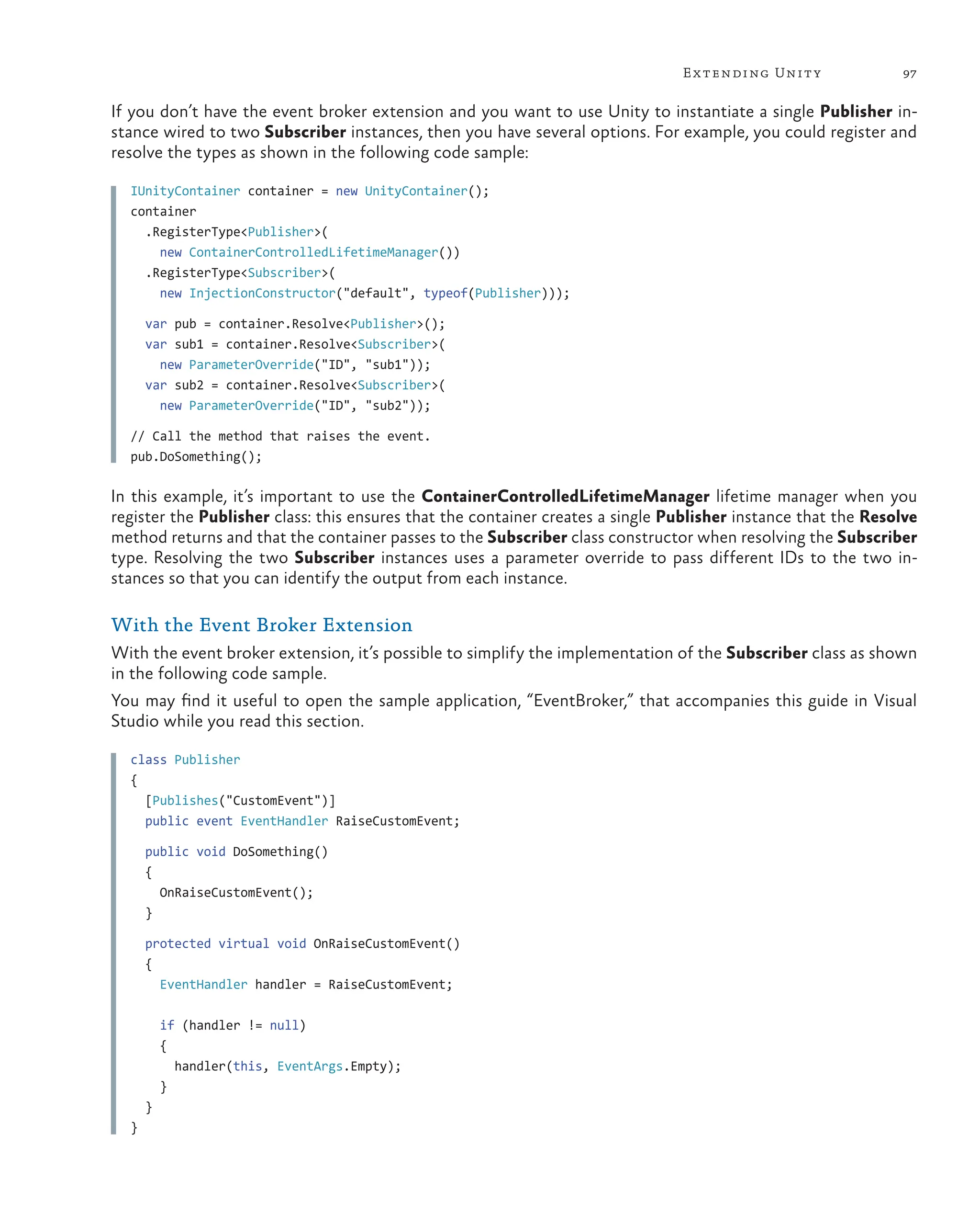 97
Extending Unity
If you don’t have the event broker extension and you want to use Unity to instantiate a single Publisher in-
stance wired to two Subscriber instances, then you have several options. For example, you could register and
resolve the types as shown in the following code sample:
IUnityContainer container = new UnityContainer();
container
.RegisterType<Publisher>(
new ContainerControlledLifetimeManager())
.RegisterType<Subscriber>(
new InjectionConstructor("default", typeof(Publisher)));
var pub = container.Resolve<Publisher>();
var sub1 = container.Resolve<Subscriber>(
new ParameterOverride("ID", "sub1"));
var sub2 = container.Resolve<Subscriber>(
new ParameterOverride("ID", "sub2"));
// Call the method that raises the event.
pub.DoSomething();
In this example, it’s important to use the ContainerControlledLifetimeManager lifetime manager when you
register the Publisher class: this ensures that the container creates a single Publisher instance that the Resolve
method returns and that the container passes to the Subscriber class constructor when resolving the Subscriber
type. Resolving the two Subscriber instances uses a parameter override to pass different IDs to the two in-
stances so that you can identify the output from each instance.
With the Event Broker Extension
With the event broker extension, it’s possible to simplify the implementation of the Subscriber class as shown
in the following code sample.
You may find it useful to open the sample application, “EventBroker,” that accompanies this guide in Visual
Studio while you read this section.
class Publisher
{
[Publishes("CustomEvent")]
public event EventHandler RaiseCustomEvent;
public void DoSomething()
{
OnRaiseCustomEvent();
}
protected virtual void OnRaiseCustomEvent()
{
EventHandler handler = RaiseCustomEvent;
if (handler != null)
{
handler(this, EventArgs.Empty);
}
}
}
 