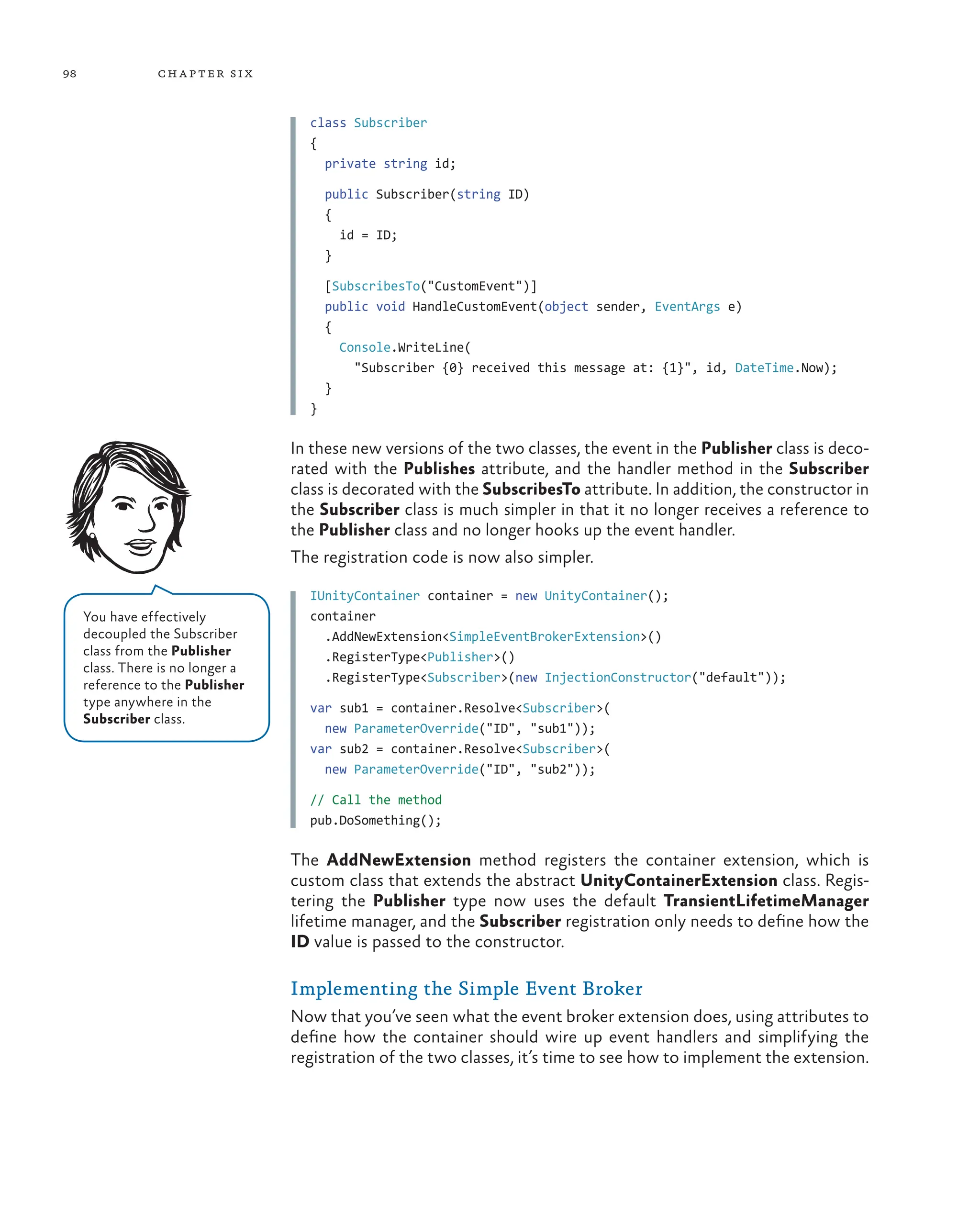 98 chapter six
class Subscriber
{
private string id;
public Subscriber(string ID)
{
id = ID;
}
[SubscribesTo("CustomEvent")]
public void HandleCustomEvent(object sender, EventArgs e)
{
Console.WriteLine(
"Subscriber {0} received this message at: {1}", id, DateTime.Now);
}
}
In these new versions of the two classes, the event in the Publisher class is deco-
rated with the Publishes attribute, and the handler method in the Subscriber
class is decorated with the SubscribesTo attribute. In addition, the constructor in
the Subscriber class is much simpler in that it no longer receives a reference to
the Publisher class and no longer hooks up the event handler.
The registration code is now also simpler.
IUnityContainer container = new UnityContainer();
container
.AddNewExtension<SimpleEventBrokerExtension>()
.RegisterType<Publisher>()
.RegisterType<Subscriber>(new InjectionConstructor("default"));
var sub1 = container.Resolve<Subscriber>(
new ParameterOverride("ID", "sub1"));
var sub2 = container.Resolve<Subscriber>(
new ParameterOverride("ID", "sub2"));
// Call the method
pub.DoSomething();
The AddNewExtension method registers the container extension, which is
custom class that extends the abstract UnityContainerExtension class. Regis-
tering the Publisher type now uses the default TransientLifetimeManager
lifetime manager, and the Subscriber registration only needs to define how the
ID value is passed to the constructor.
Implementing the Simple Event Broker
Now that you’ve seen what the event broker extension does, using attributes to
define how the container should wire up event handlers and simplifying the
registration of the two classes, it’s time to see how to implement the extension.
You have effectively
decoupled the Subscriber
class from the Publisher
class. There is no longer a
reference to the Publisher
type anywhere in the
Subscriber class.
 