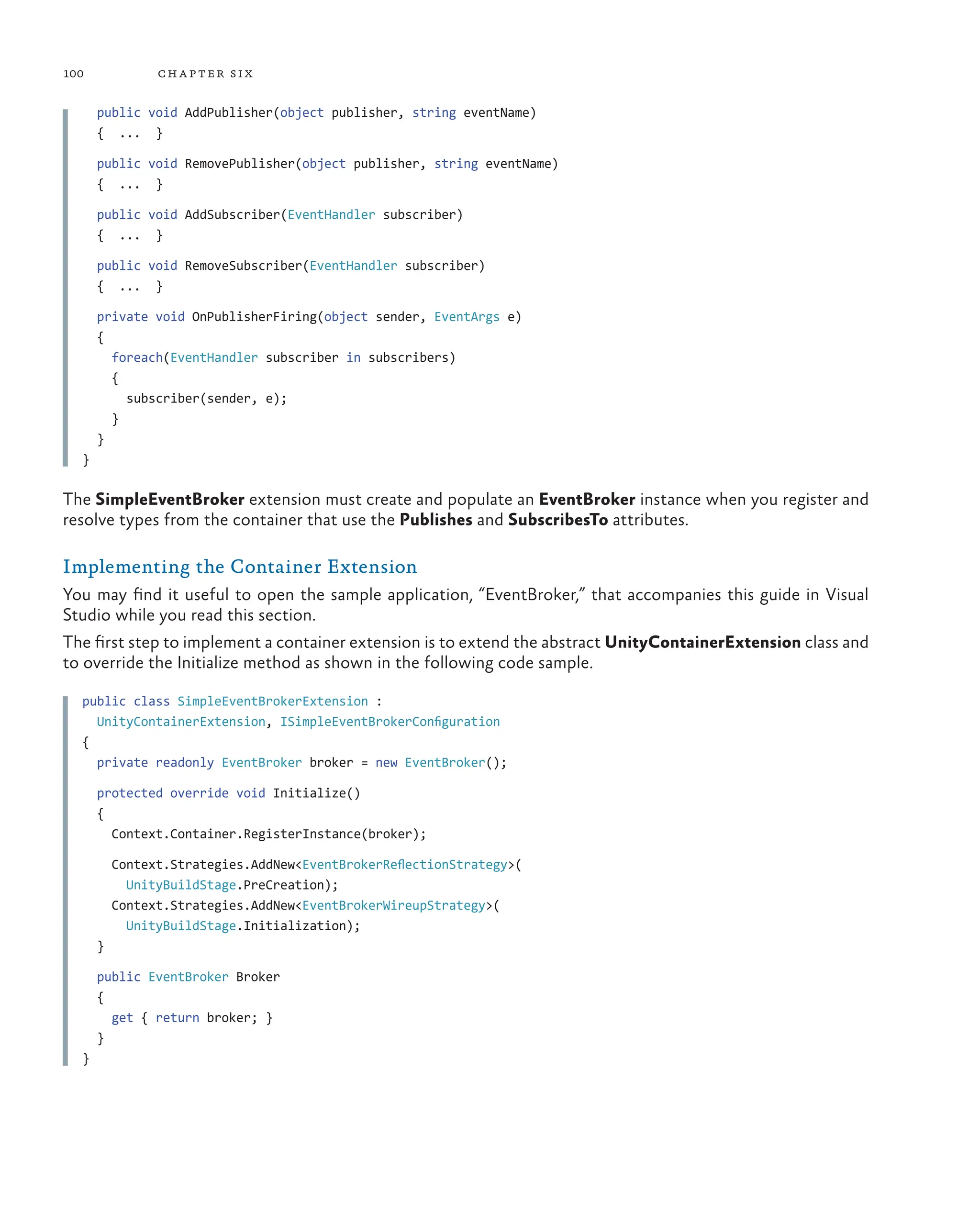 100 chapter six
public void AddPublisher(object publisher, string eventName)
{ ... }
public void RemovePublisher(object publisher, string eventName)
{ ... }
public void AddSubscriber(EventHandler subscriber)
{ ... }
public void RemoveSubscriber(EventHandler subscriber)
{ ... }
private void OnPublisherFiring(object sender, EventArgs e)
{
foreach(EventHandler subscriber in subscribers)
{
subscriber(sender, e);
}
}
}
The SimpleEventBroker extension must create and populate an EventBroker instance when you register and
resolve types from the container that use the Publishes and SubscribesTo attributes.
Implementing the Container Extension
You may find it useful to open the sample application, “EventBroker,” that accompanies this guide in Visual
Studio while you read this section.
The first step to implement a container extension is to extend the abstract UnityContainerExtension class and
to override the Initialize method as shown in the following code sample.
public class SimpleEventBrokerExtension :
UnityContainerExtension, ISimpleEventBrokerConfiguration
{
private readonly EventBroker broker = new EventBroker();
protected override void Initialize()
{
Context.Container.RegisterInstance(broker);
Context.Strategies.AddNew<EventBrokerReflectionStrategy>(
UnityBuildStage.PreCreation);
Context.Strategies.AddNew<EventBrokerWireupStrategy>(
UnityBuildStage.Initialization);
}
public EventBroker Broker
{
get { return broker; }
}
}
 