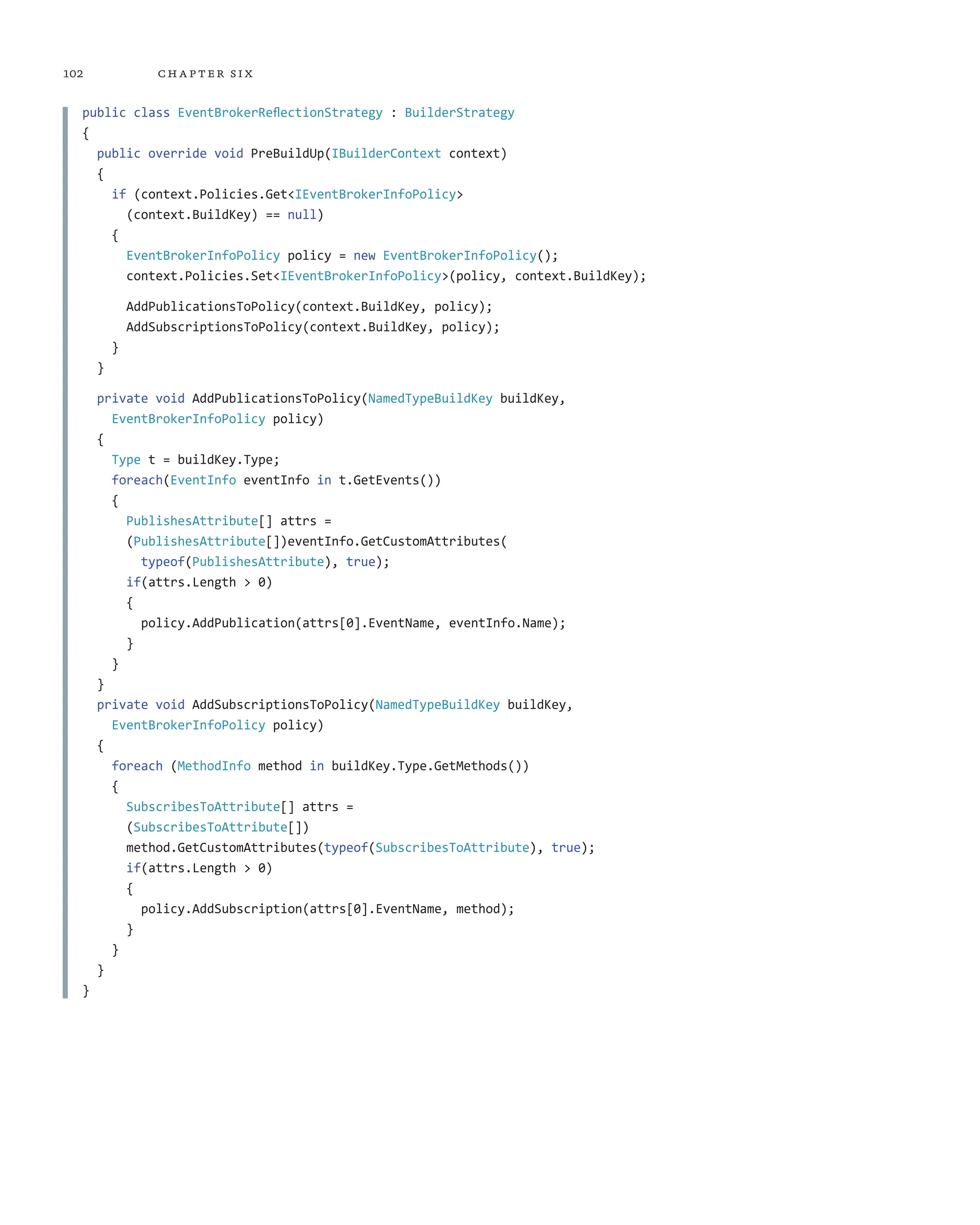 102 chapter six
public class EventBrokerReflectionStrategy : BuilderStrategy
{
public override void PreBuildUp(IBuilderContext context)
{
if (context.Policies.Get<IEventBrokerInfoPolicy>
(context.BuildKey) == null)
{
EventBrokerInfoPolicy policy = new EventBrokerInfoPolicy();
context.Policies.Set<IEventBrokerInfoPolicy>(policy, context.BuildKey);
AddPublicationsToPolicy(context.BuildKey, policy);
AddSubscriptionsToPolicy(context.BuildKey, policy);
}
}
private void AddPublicationsToPolicy(NamedTypeBuildKey buildKey,
EventBrokerInfoPolicy policy)
{
Type t = buildKey.Type;
foreach(EventInfo eventInfo in t.GetEvents())
{
PublishesAttribute[] attrs =
(PublishesAttribute[])eventInfo.GetCustomAttributes(
typeof(PublishesAttribute), true);
if(attrs.Length > 0)
{
policy.AddPublication(attrs[0].EventName, eventInfo.Name);
}
}
}
private void AddSubscriptionsToPolicy(NamedTypeBuildKey buildKey,
EventBrokerInfoPolicy policy)
{
foreach (MethodInfo method in buildKey.Type.GetMethods())
{
SubscribesToAttribute[] attrs =
(SubscribesToAttribute[])
method.GetCustomAttributes(typeof(SubscribesToAttribute), true);
if(attrs.Length > 0)
{
policy.AddSubscription(attrs[0].EventName, method);
}
}
}
}
 