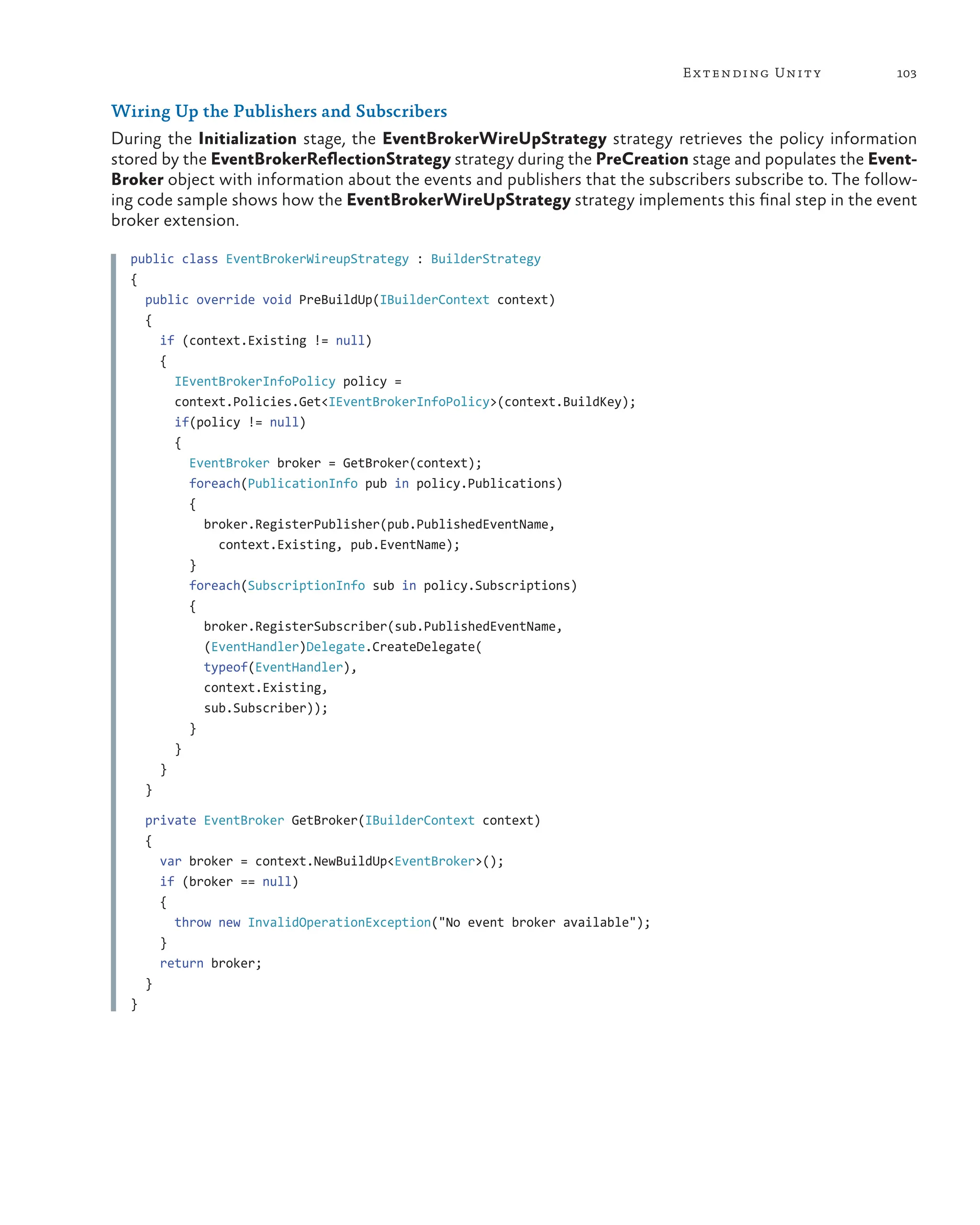 103
Extending Unity
Wiring Up the Publishers and Subscribers
During the Initialization stage, the EventBrokerWireUpStrategy strategy retrieves the policy information
stored by the EventBrokerReflectionStrategy strategy during the PreCreation stage and populates the Event-
Broker object with information about the events and publishers that the subscribers subscribe to. The follow-
ing code sample shows how the EventBrokerWireUpStrategy strategy implements this final step in the event
broker extension.
public class EventBrokerWireupStrategy : BuilderStrategy
{
public override void PreBuildUp(IBuilderContext context)
{
if (context.Existing != null)
{
IEventBrokerInfoPolicy policy =
context.Policies.Get<IEventBrokerInfoPolicy>(context.BuildKey);
if(policy != null)
{
EventBroker broker = GetBroker(context);
foreach(PublicationInfo pub in policy.Publications)
{
broker.RegisterPublisher(pub.PublishedEventName,
context.Existing, pub.EventName);
}
foreach(SubscriptionInfo sub in policy.Subscriptions)
{
broker.RegisterSubscriber(sub.PublishedEventName,
(EventHandler)Delegate.CreateDelegate(
typeof(EventHandler),
context.Existing,
sub.Subscriber));
}
}
}
}
private EventBroker GetBroker(IBuilderContext context)
{
var broker = context.NewBuildUp<EventBroker>();
if (broker == null)
{
throw new InvalidOperationException("No event broker available");
}
return broker;
}
}
 