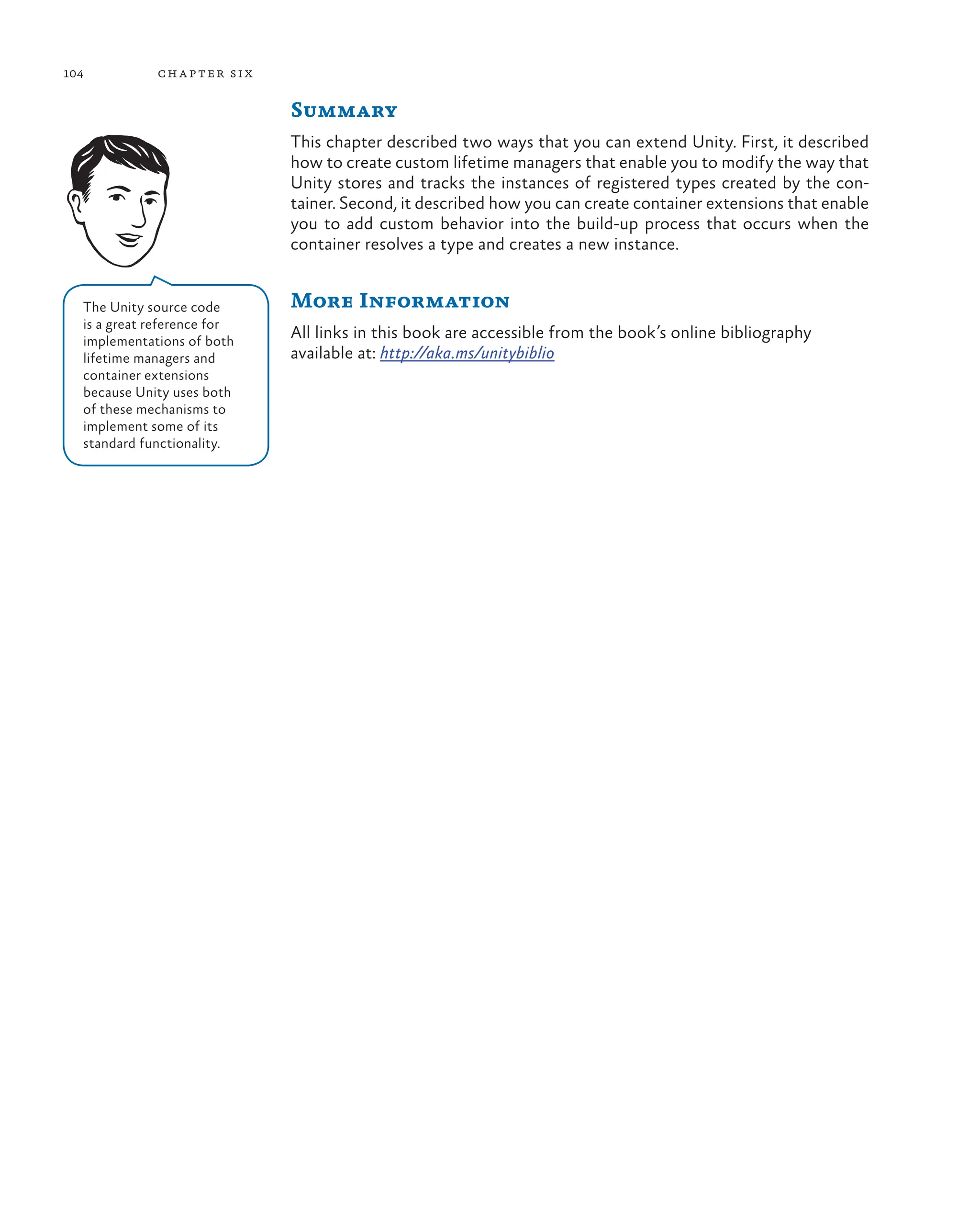 104 chapter six
Summary
This chapter described two ways that you can extend Unity. First, it described
how to create custom lifetime managers that enable you to modify the way that
Unity stores and tracks the instances of registered types created by the con-
tainer. Second, it described how you can create container extensions that enable
you to add custom behavior into the build-up process that occurs when the
container resolves a type and creates a new instance.
More Information
All links in this book are accessible from the book’s online bibliography
available at: http://aka.ms/unitybiblio
The Unity source code
is a great reference for
implementations of both
lifetime managers and
container extensions
because Unity uses both
of these mechanisms to
implement some of its
standard functionality.
 