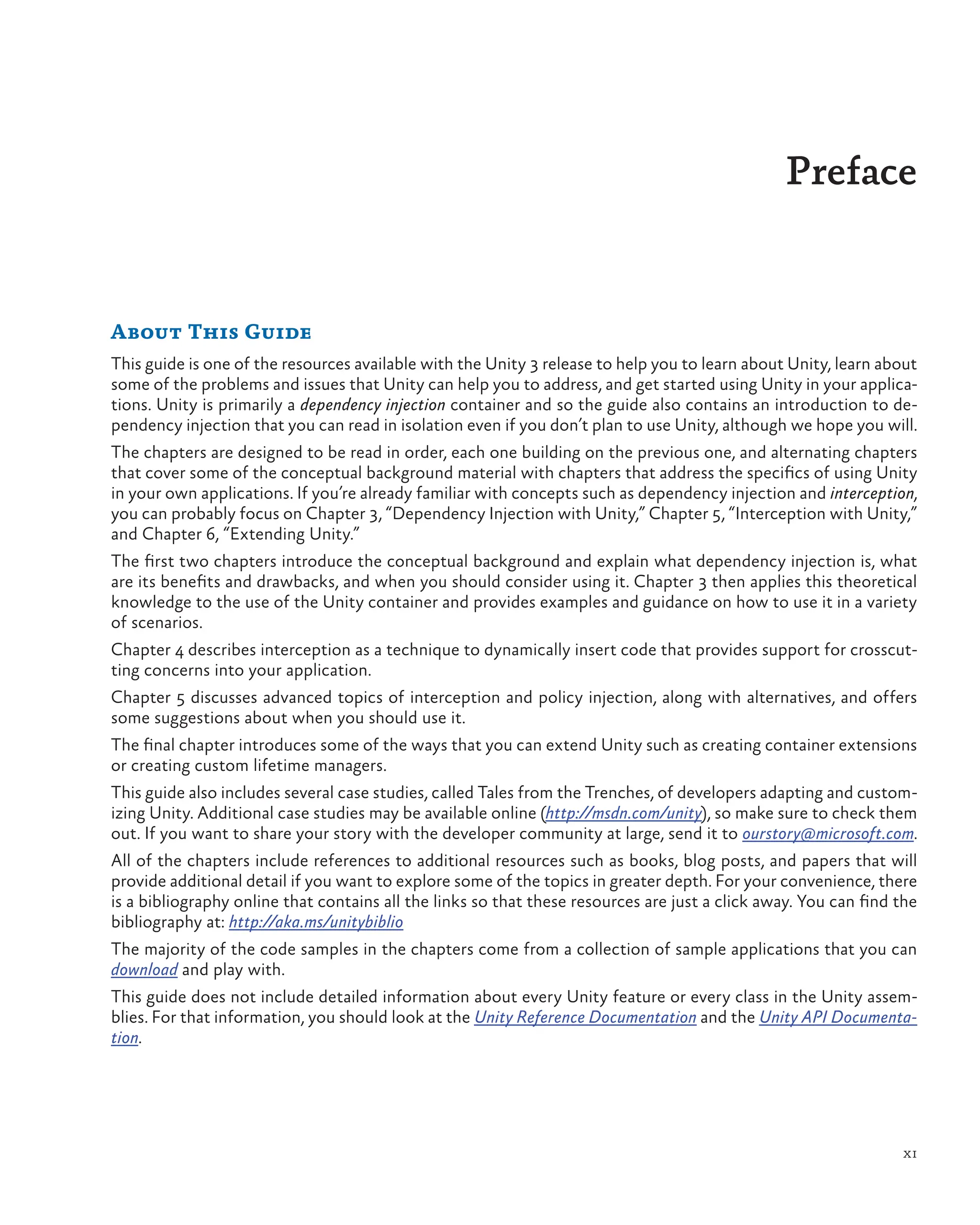 xi
Preface
About This Guide
This guide is one of the resources available with the Unity 3 release to help you to learn about Unity, learn about
some of the problems and issues that Unity can help you to address, and get started using Unity in your applica-
tions. Unity is primarily a dependency injection container and so the guide also contains an introduction to de-
pendency injection that you can read in isolation even if you don’t plan to use Unity, although we hope you will.
The chapters are designed to be read in order, each one building on the previous one, and alternating chapters
that cover some of the conceptual background material with chapters that address the specifics of using Unity
in your own applications. If you’re already familiar with concepts such as dependency injection and interception,
you can probably focus on Chapter 3, “Dependency Injection with Unity,” Chapter 5, “Interception with Unity,”
and Chapter 6, “Extending Unity.”
The first two chapters introduce the conceptual background and explain what dependency injection is, what
are its benefits and drawbacks, and when you should consider using it. Chapter 3 then applies this theoretical
knowledge to the use of the Unity container and provides examples and guidance on how to use it in a variety
of scenarios.
Chapter 4 describes interception as a technique to dynamically insert code that provides support for crosscut-
ting concerns into your application.
Chapter 5 discusses advanced topics of interception and policy injection, along with alternatives, and offers
some suggestions about when you should use it.
The final chapter introduces some of the ways that you can extend Unity such as creating container extensions
or creating custom lifetime managers.
This guide also includes several case studies, called Tales from the Trenches, of developers adapting and custom-
izing Unity. Additional case studies may be available online (http://msdn.com/unity), so make sure to check them
out. If you want to share your story with the developer community at large, send it to ourstory@microsoft.com.
All of the chapters include references to additional resources such as books, blog posts, and papers that will
provide additional detail if you want to explore some of the topics in greater depth. For your convenience, there
is a bibliography online that contains all the links so that these resources are just a click away. You can find the
bibliography at: http://aka.ms/unitybiblio
The majority of the code samples in the chapters come from a collection of sample applications that you can
download and play with.
This guide does not include detailed information about every Unity feature or every class in the Unity assem-
blies. For that information, you should look at the Unity Reference Documentation and the Unity API Documenta-
tion.
 