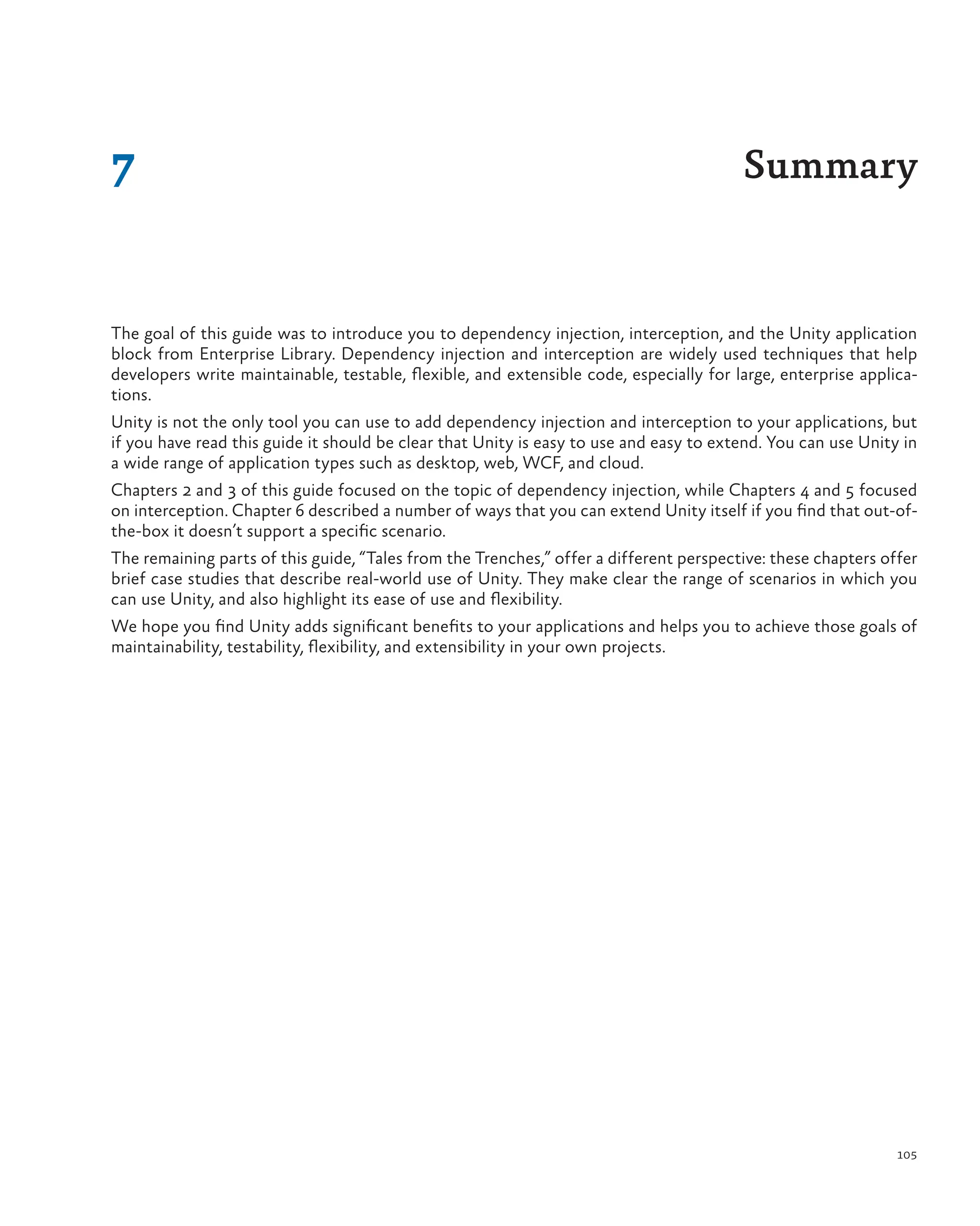 105
The goal of this guide was to introduce you to dependency injection, interception, and the Unity application
block from Enterprise Library. Dependency injection and interception are widely used techniques that help
developers write maintainable, testable, flexible, and extensible code, especially for large, enterprise applica-
tions.
Unity is not the only tool you can use to add dependency injection and interception to your applications, but
if you have read this guide it should be clear that Unity is easy to use and easy to extend. You can use Unity in
a wide range of application types such as desktop, web, WCF, and cloud.
Chapters 2 and 3 of this guide focused on the topic of dependency injection, while Chapters 4 and 5 focused
on interception. Chapter 6 described a number of ways that you can extend Unity itself if you find that out-of-
the-box it doesn’t support a specific scenario.
The remaining parts of this guide, “Tales from the Trenches,” offer a different perspective: these chapters offer
brief case studies that describe real-world use of Unity. They make clear the range of scenarios in which you
can use Unity, and also highlight its ease of use and flexibility.
We hope you find Unity adds significant benefits to your applications and helps you to achieve those goals of
maintainability, testability, flexibility, and extensibility in your own projects.
7 Summary
 