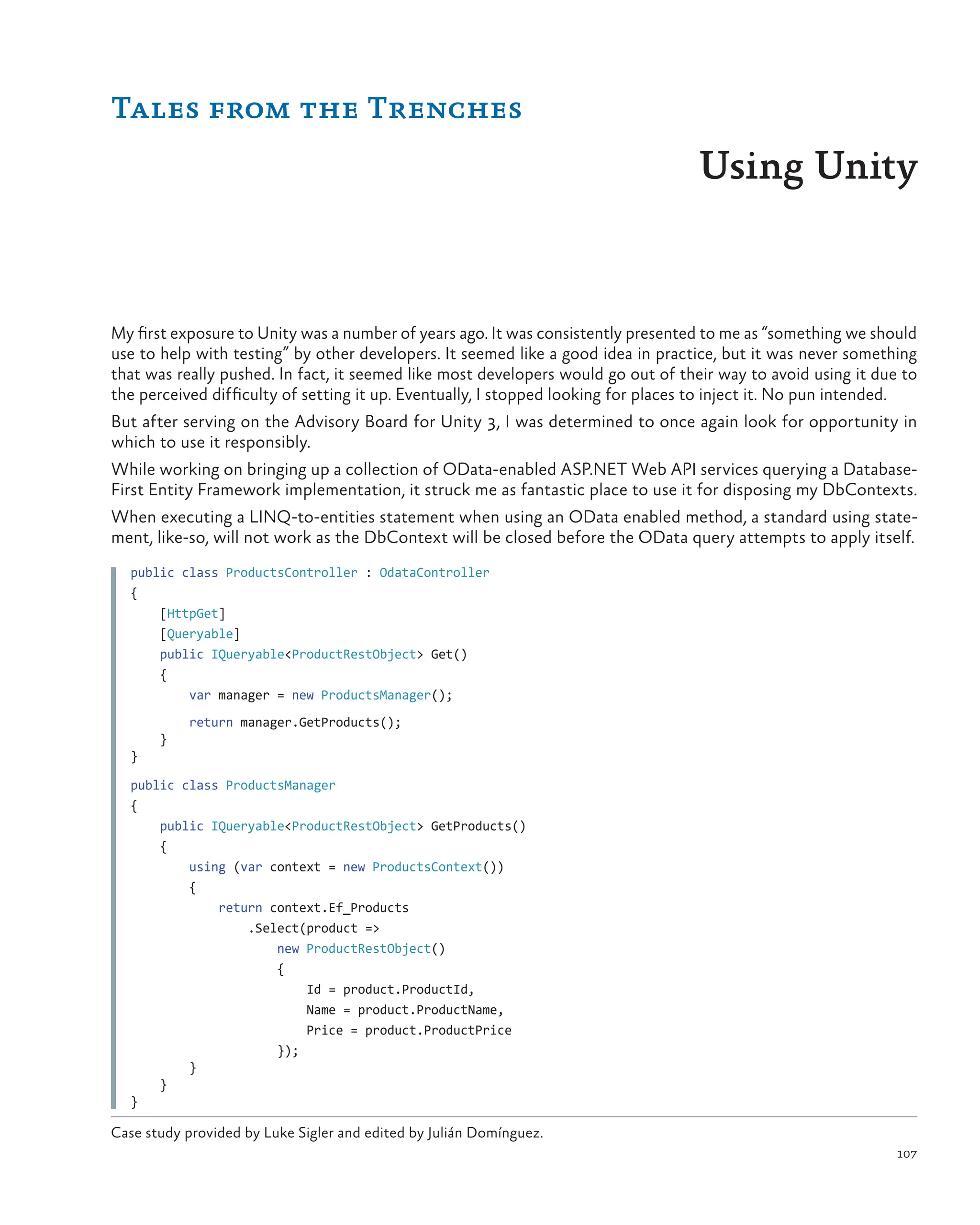 107
My first exposure to Unity was a number of years ago. It was consistently presented to me as “something we should
use to help with testing” by other developers. It seemed like a good idea in practice, but it was never something
that was really pushed. In fact, it seemed like most developers would go out of their way to avoid using it due to
the perceived difficulty of setting it up. Eventually, I stopped looking for places to inject it. No pun intended.
But after serving on the Advisory Board for Unity 3, I was determined to once again look for opportunity in
which to use it responsibly.
While working on bringing up a collection of OData-enabled ASP.NET Web API services querying a Database-
First Entity Framework implementation, it struck me as fantastic place to use it for disposing my DbContexts.
When executing a LINQ-to-entities statement when using an OData enabled method, a standard using state-
ment, like-so, will not work as the DbContext will be closed before the OData query attempts to apply itself.
public class ProductsController : OdataController
{
[HttpGet]
    [Queryable]
public IQueryable<ProductRestObject> Get()
    {
    var manager = new ProductsManager();
       return manager.GetProducts();
}
}
public class ProductsManager
{
public IQueryable<ProductRestObject> GetProducts()
    {
     using (var context = new ProductsContext())
        {
         return context.Ef_Products
             .Select(product =>
                 new ProductRestObject()
                    {
                     Id = product.ProductId,
                        Name = product.ProductName,
                        Price = product.ProductPrice
                    });
}
}
}
Tales from the Trenches
Using Unity
Case study provided by Luke Sigler and edited by Julián Domínguez.
 
