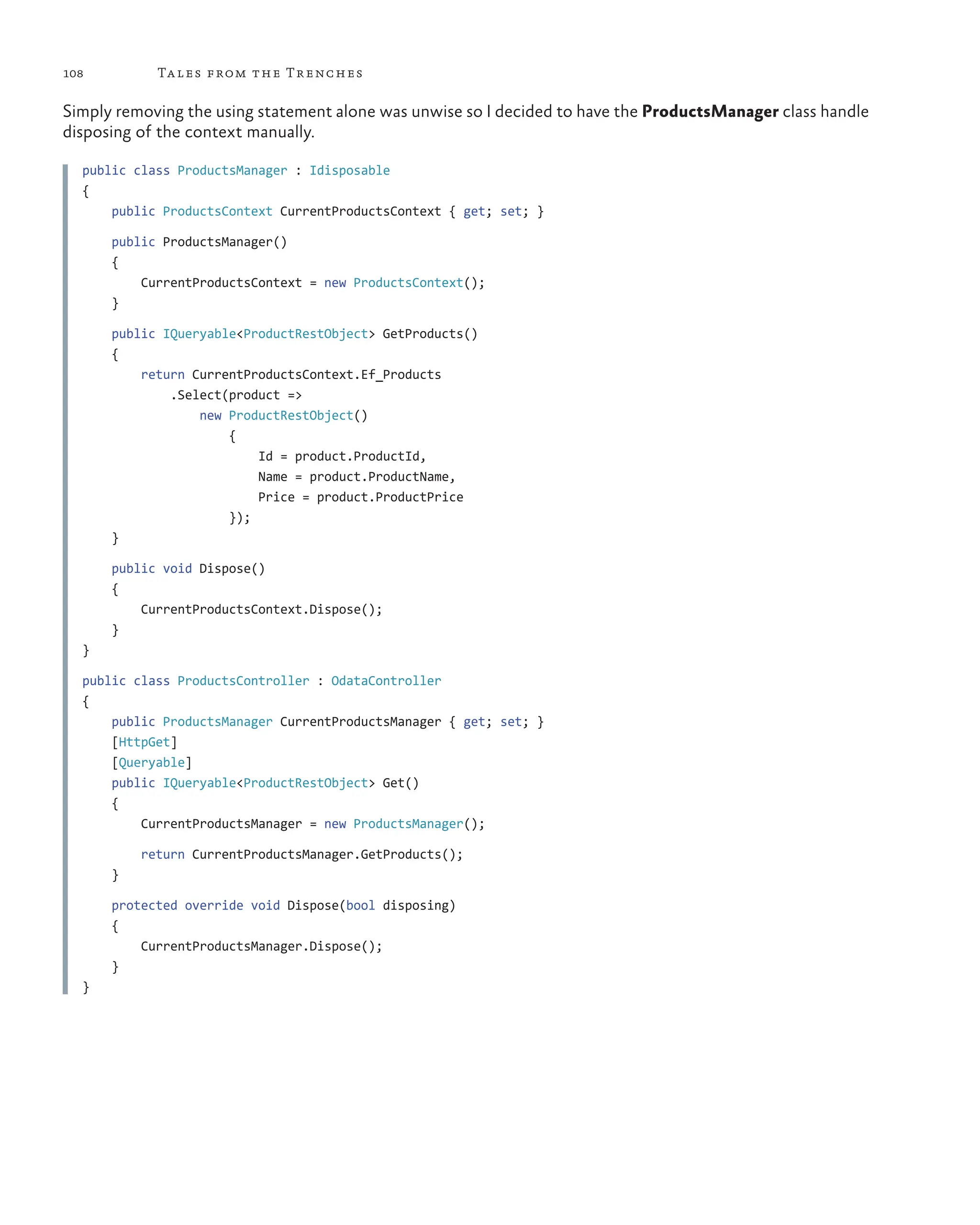 108 Tales from the Trenches
Simply removing the using statement alone was unwise so I decided to have the ProductsManager class handle
disposing of the context manually.
public class ProductsManager : Idisposable
{
public ProductsContext CurrentProductsContext { get; set; }
    public ProductsManager()
    {
     CurrentProductsContext = new ProductsContext();
}
    public IQueryable<ProductRestObject> GetProducts()
    {
     return CurrentProductsContext.Ef_Products
         .Select(product =>
             new ProductRestObject()
                 {
                     Id = product.ProductId,
                        Name = product.ProductName,
                        Price = product.ProductPrice
});
}
    public void Dispose()
    {
     CurrentProductsContext.Dispose();
}
}
public class ProductsController : OdataController
{
public ProductsManager CurrentProductsManager { get; set; }
    [HttpGet]
    [Queryable]
    public IQueryable<ProductRestObject> Get()
    {
     CurrentProductsManager = new ProductsManager();
        return CurrentProductsManager.GetProducts();
    }
    protected override void Dispose(bool disposing)
    {
     CurrentProductsManager.Dispose();
    }
}
 