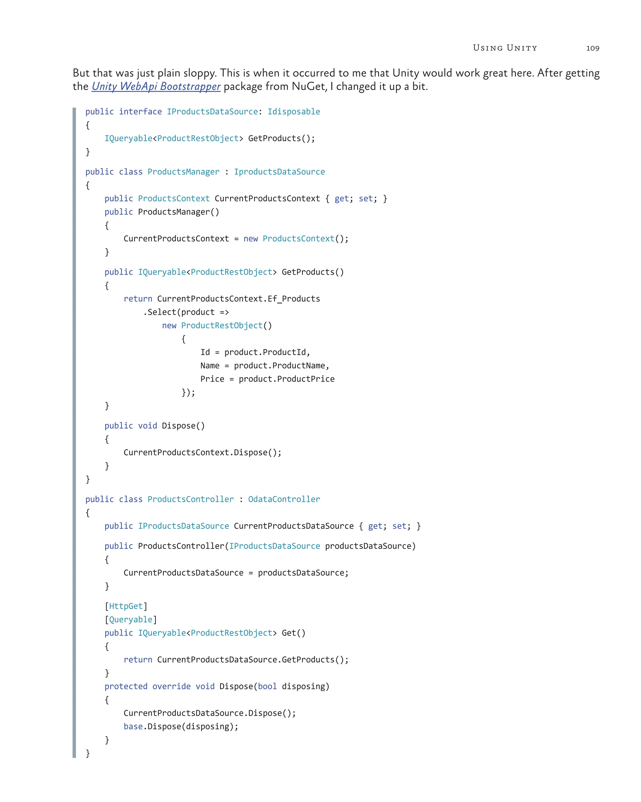 109
Using Unity
But that was just plain sloppy. This is when it occurred to me that Unity would work great here. After getting
the Unity WebApi Bootstrapper package from NuGet, I changed it up a bit.
public interface IProductsDataSource: Idisposable
{
IQueryable<ProductRestObject> GetProducts();
}
public class ProductsManager : IproductsDataSource
{
public ProductsContext CurrentProductsContext { get; set; }
    public ProductsManager()
    {
     CurrentProductsContext = new ProductsContext();
}
    public IQueryable<ProductRestObject> GetProducts()
    {
     return CurrentProductsContext.Ef_Products
         .Select(product =>
             new ProductRestObject()
                 {
                     Id = product.ProductId,
                        Name = product.ProductName,
                        Price = product.ProductPrice
});
}
    public void Dispose()
    {
     CurrentProductsContext.Dispose();
}
}
public class ProductsController : OdataController
{
public IProductsDataSource CurrentProductsDataSource { get; set; }
    public ProductsController(IProductsDataSource productsDataSource)
    {
     CurrentProductsDataSource = productsDataSource;
}
[HttpGet]
    [Queryable]
    public IQueryable<ProductRestObject> Get()
    {
     return CurrentProductsDataSource.GetProducts();
}
    protected override void Dispose(bool disposing)
    {
     CurrentProductsDataSource.Dispose();
        base.Dispose(disposing);
}
}
 