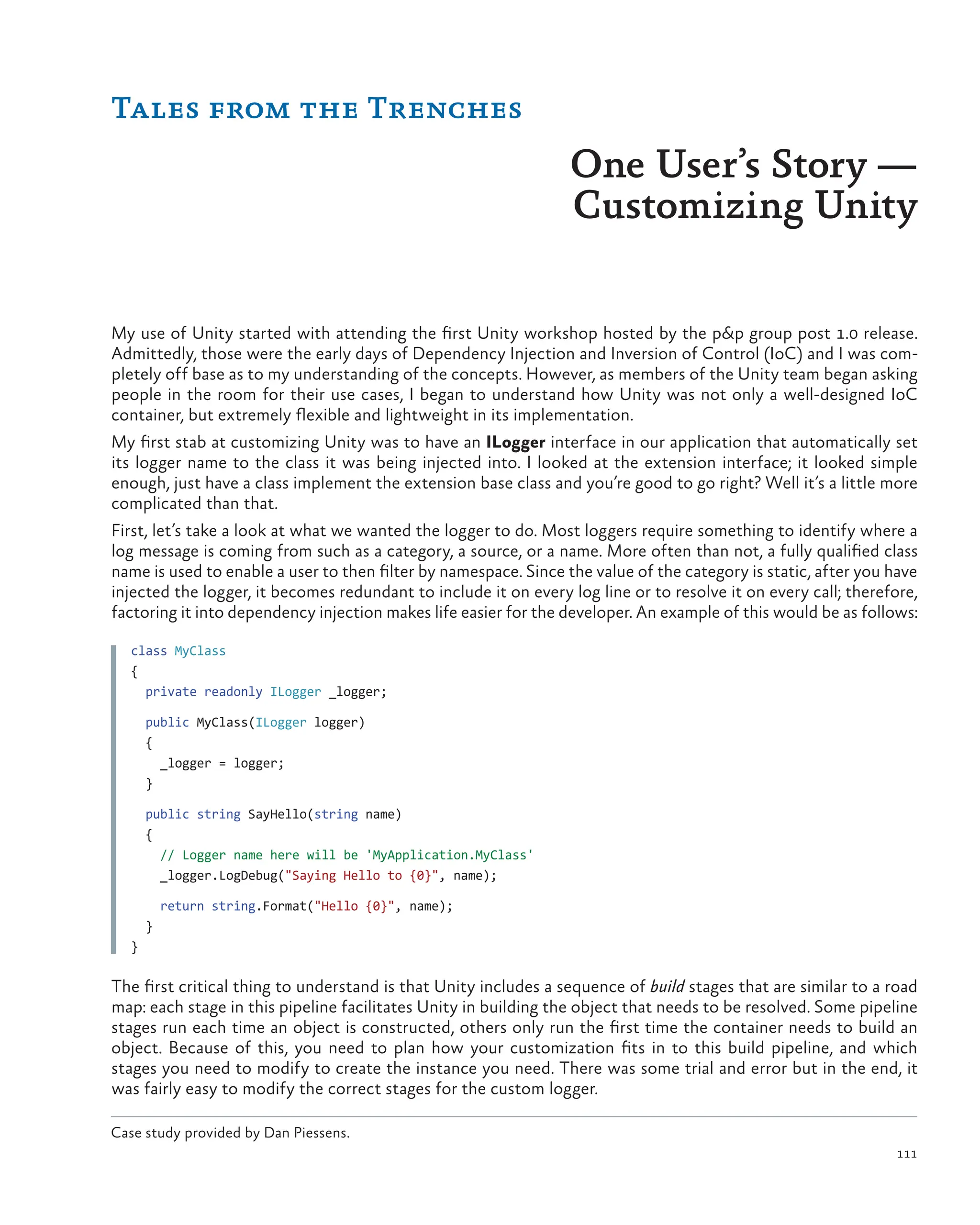 111
Tales from the Trenches
One User’s Story ­
—
Customizing Unity
Case study provided by Dan Piessens.
My use of Unity started with attending the first Unity workshop hosted by the p&p group post 1.0 release.
Admittedly, those were the early days of Dependency Injection and Inversion of Control (IoC) and I was com-
pletely off base as to my understanding of the concepts. However, as members of the Unity team began asking
people in the room for their use cases, I began to understand how Unity was not only a well-designed IoC
container, but extremely flexible and lightweight in its implementation.
My first stab at customizing Unity was to have an ILogger interface in our application that automatically set
its logger name to the class it was being injected into. I looked at the extension interface; it looked simple
enough, just have a class implement the extension base class and you’re good to go right? Well it’s a little more
complicated than that.
First, let’s take a look at what we wanted the logger to do. Most loggers require something to identify where a
log message is coming from such as a category, a source, or a name. More often than not, a fully qualified class
name is used to enable a user to then filter by namespace. Since the value of the category is static, after you have
injected the logger, it becomes redundant to include it on every log line or to resolve it on every call; therefore,
factoring it into dependency injection makes life easier for the developer. An example of this would be as follows:
class MyClass
{
  private readonly ILogger _logger;
  public MyClass(ILogger logger)
  {
    _logger = logger;
  }
  public string SayHello(string name)
  {
    // Logger name here will be 'MyApplication.MyClass'
    _logger.LogDebug("Saying Hello to {0}", name);
    return string.Format("Hello {0}", name);
  }
}
The first critical thing to understand is that Unity includes a sequence of build stages that are similar to a road
map: each stage in this pipeline facilitates Unity in building the object that needs to be resolved. Some pipeline
stages run each time an object is constructed, others only run the first time the container needs to build an
object. Because of this, you need to plan how your customization fits in to this build pipeline, and which
stages you need to modify to create the instance you need. There was some trial and error but in the end, it
was fairly easy to modify the correct stages for the custom logger.
 